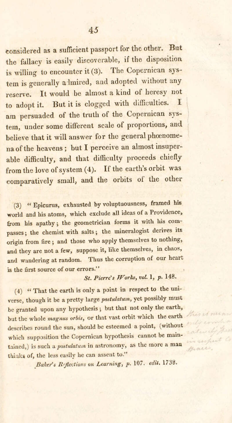 considered as a sufficient passport tor tlie other. But the fallacy is easily discoverable, if the disposition is willing to encounter it (3). The Copernican sys¬ tem is generally a hnired, and adopted without any reserve. It would be almost a kind of heresy not to adopt it. But it is clogged with difficulties. I am persuaded of the truth of the Copernican sys¬ tem, under some different scale of proportions, and believe that it will answer for the general phoenome- na of the heavens ; but I perceive an almost insuper¬ able difficulty, and that difficulty proceeds chiefly from the love of system (4). If the earth’s orbit was comparatively small, and the orbits ol the other (3) “ Epicurus, exhausted by voluptuousness, framed his world and his atoms, which exclude all ideas of a Providence, from his apathy; the geometrician forms it with his com¬ passes ; the chemist with salts; the mineralogist derives its origin from fire j and those who apply themselves to nothing, and they are not a few, suppose it, like themselves, in chaos, and wandering at random. Thus the corruption of our hear.. is the first source of our errors.” St. Pierre's TVorks, vol. 1, p. 148. (4) “ That the earth is only a point in respect to the uni¬ verse, though it be a pretty large postulatum, yet possibly must be granted upon any hypothesis ; but that not only the earth, but the whole magnus orbis, or that vast orbit which the earth describes round the sun, should be esteemed a point, (without which supposition the Copernican hypothesis cannot be main¬ tained,) is such a postulatum in astronomy, as the more a man thinks of, the less easily he can assent to.” Baker’s Reflections on Learning, p, 107. edit, 1738.