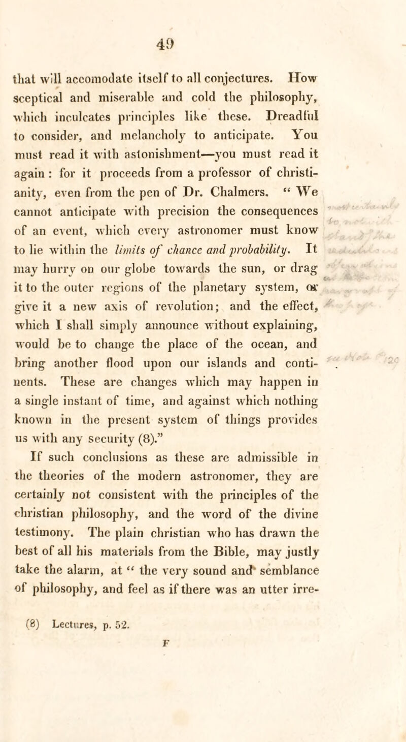 4vf) that will accomodate itself to all conjectures. How sceptical and miserable and cold the philosophy, which inculcates principles like these. Dreadful to consider, and melancholy to anticipate. You must read it with astonishment—you must read it again : for it proceeds from a professor of Christi¬ anity, even from the pen of Dr. Chalmers. “ We cannot anticipate with precision the consequences of an event, which every astronomer must know to lie within the limits of chance and probability. It may hurry on our globe towards the sun, or drag it to the outer regions of the planetary system, or give it a new axis of revolution; and the effect, which I shall simply announce without explaining. Mould be to change the place of the ocean, and bring another flood upon our islands and conti¬ nents. These are changes which may happen in a single instant of time, and against which nothing known in the present system of things provides us with any security (8).” If such conclusions as these are admissible in the theories of the modern astronomer, they are certainly not consistent with the principles of the Christian philosophy, and the wrord of the divine testimony. The plain Christian who has drawn the best of all his materials from the Bible, may justly take the alarm, at “ the very sound and' semblance of philosophy, and feel as if there w as an utter irre- (8) Lectures, p. 52. F