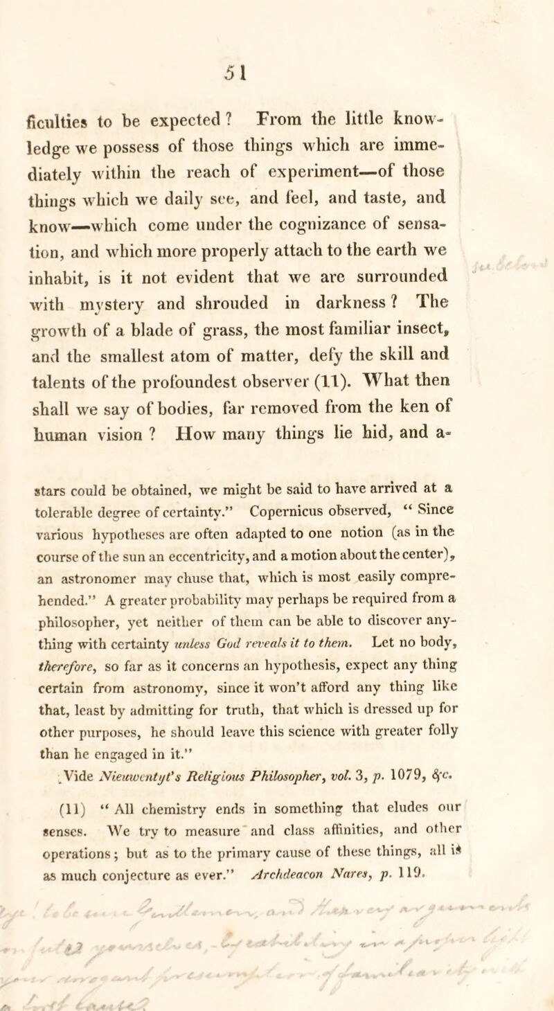 Acuities to be expected? From the little know¬ ledge we possess of those things which are imme¬ diately within the reach of experiment—of those things which we daily see, and feel, and taste, and know-—which come under the cognizance of sensa¬ tion, and which more properly attach to the earth we inhabit, is it not evident that we ai’e surrounded with mystery and shrouded in darkness ? The growth of a blade of grass, the most familiar insect, and the smallest atom of matter, defy the skill and talents of the profoundest observer (It). What then shall we say of bodies, far removed from the ken of human vision ? Flow many things lie hid, and a- stars could be obtained, we might be said to have arrived at a tolerable degree of certainty.” Copernicus observed, “ Since various hypotheses are often adapted to one notion (as in the course of the sun an eccentricity, and a motion about the center), an astronomer may chuse that, which is most easily compre¬ hended.” A greater probability may perhaps be required from a philosopher, yet neither of them can be able to discover any¬ thing with certainty unless God reveals it to them. Let no body, therefore, so far as it concerns an hypothesis, expect any thing certain from astronomy, since it won’t afford any thing like that, least by admitting for truth, that which is dressed up for other purposes, he should leave this science with greater folly than he engaged in it.” /Vide Nieuwentyt’s Religious Philosopher, vol. 3, p. 1079, 8fc. (11) “ All chemistry ends in something that eludes our senses. We try to measure and class affinities, and other operations; but as to the primary cause of these things, all i* as much conjecture as ever.” Archdeacon Nares, p. 119. ty/ £ ,/ ^.- *^ **.*-* yC /H