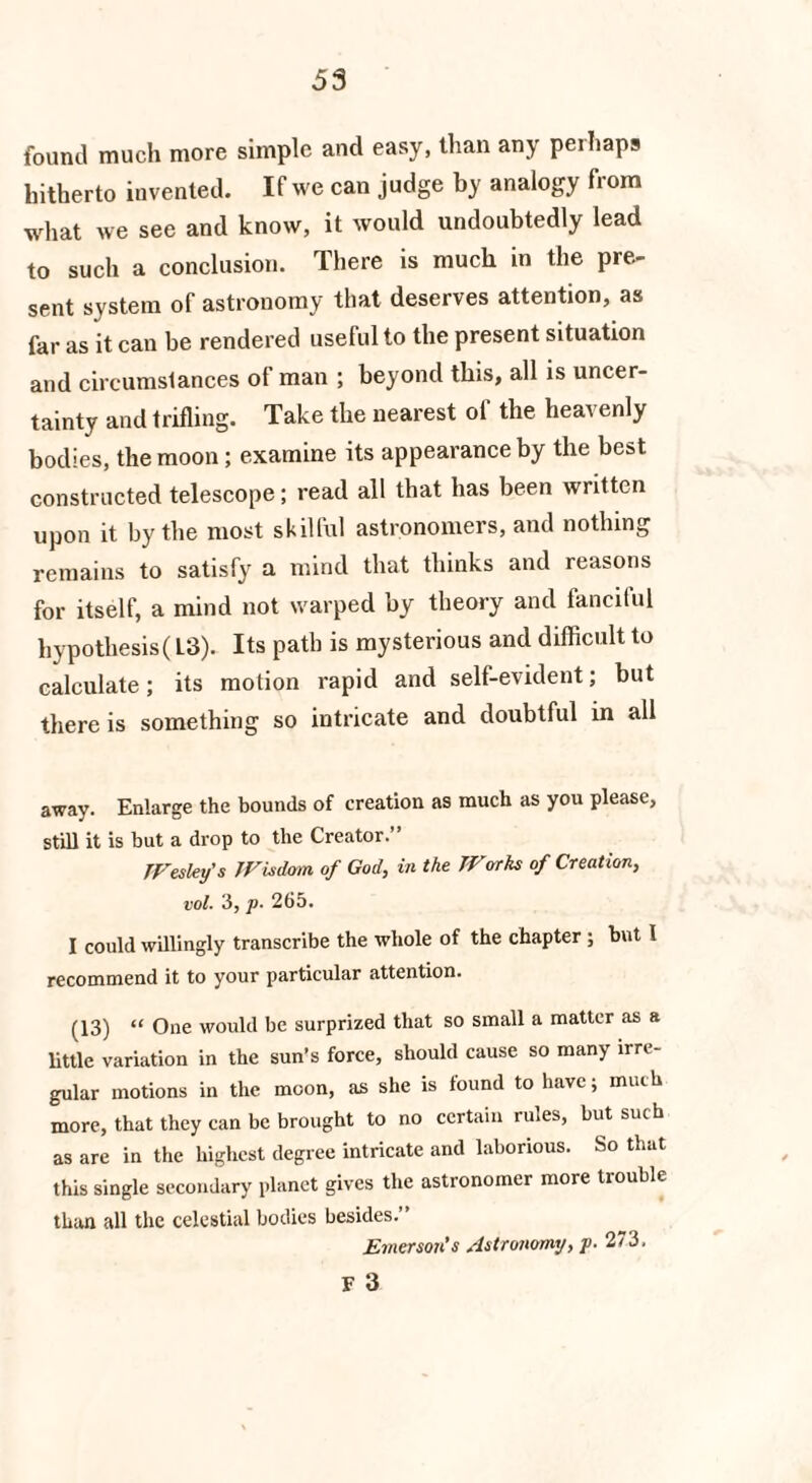found much more simple and easy, than any perhaps hitherto invented. If we can judge by analogy from what we see and know, it would undoubtedly lead to such a conclusion. There is much in the pre¬ sent system of astronomy that deserves attention, as far as it can be rendered uselulto the present situation and circumstances of man ; beyond this, all is uncer¬ tainty and trifling. Take the nearest of the heavenly bodies, the moon; examine its appearance by the best constructed telescope; read all that has been written upon it by the most skilful astronomers, and nothing remains to satisfy a mind that thinks and reasons for itself, a mind not warped by theory and fanciful hypothesis(L3). Its path is mysterious and difficult to calculate; its motion rapid and self-evident; but there is something so intricate and doubtful in all away. Enlarge the bounds of creation as much as you please, still it is but a drop to the Creator. JVesley's Wisdom of God, in the Works of Creation, vol. 3, jo. 265. I could willingly transcribe the whole of the chapter ; but l recommend it to your particular attention. (13) “ One would be surprized that so small a matter as a little variation in the sun’s force, should cause so many irre¬ gular motions in the moon, as she is found to have; much more, that they can be brought to no certain rules, but such as are in the highest degree intricate and laborious. So that this single secondary planet gives the astronomer more trouble than all the celestial bodies besides.” Emerson’s Astronomy, j>- 273. F 3