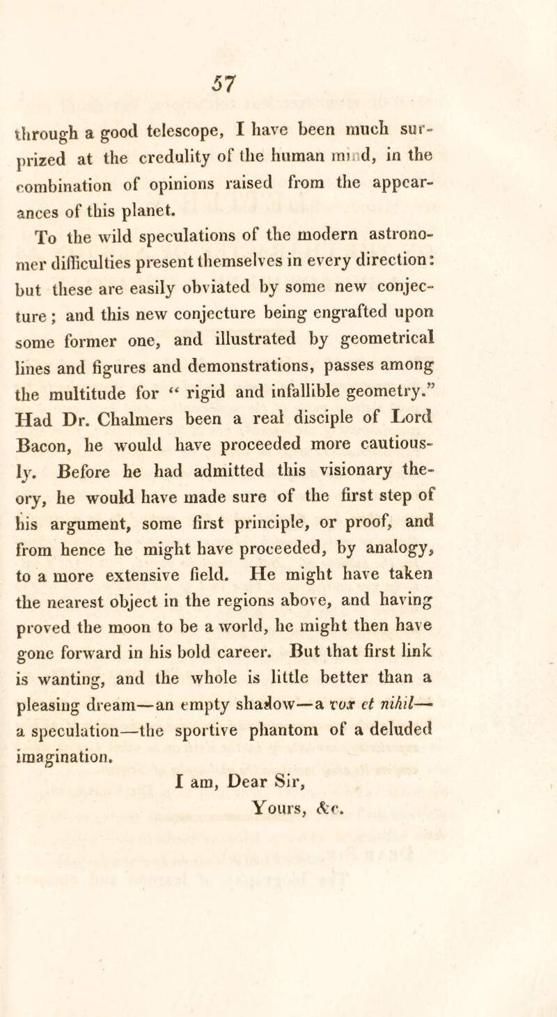 through a good telescope, I have been much sur¬ prized at the credulity of the human mind, in the combination of opinions raised from the appear¬ ances of this planet. To the wild speculations of the modern astrono¬ mer difficulties present themselves in every direction: but these are easily obviated by some new conjec¬ ture ; and this new conjecture being engrafted upon some former one, and illustrated by geometrical lines and figures and demonstrations, passes among the multitude for “ rigid and infallible geometry.” Had Dr. Chalmers been a real disciple of Lord Bacon, he would have proceeded more cautious¬ ly. Before he had admitted this visionary the¬ ory, he would have made sure of the first step of his argument, some first principle, or proof, and from hence he might have proceeded, by analogy, to a more extensive field. He might have taken the nearest object in the regions above, and having proved the moon to be a world, he might then have gone forward in his bold career. But that first link is wanting, and the whole is little better than a pleasing dream—an empty shadow—a vox d nihil— a speculation—the sportive phantom of a deluded imagination. I am, Dear Sir, Yours, Are.