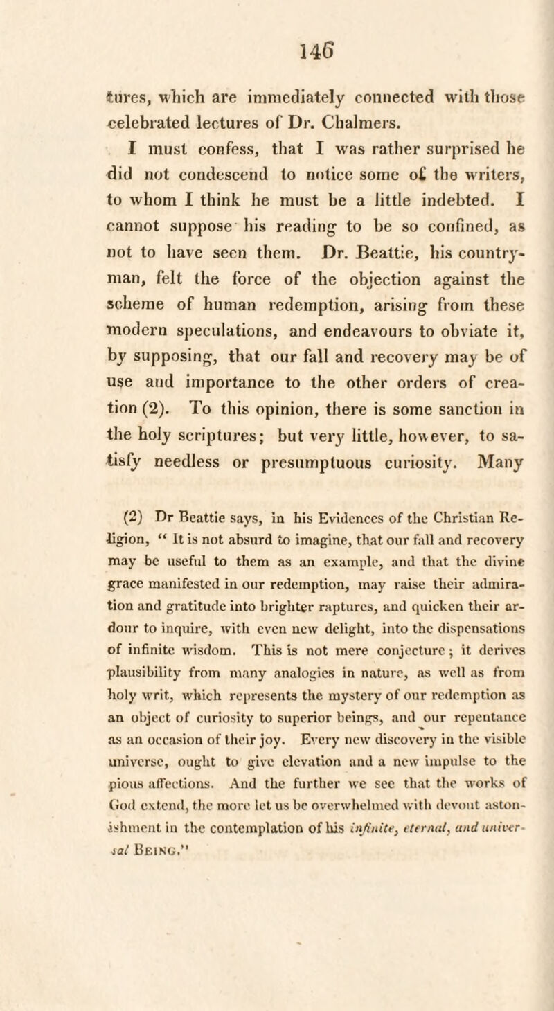 tures, which are immediately connected with those celebrated lectures of Dr. Chalmers. I must confess, that I was rather surprised he did not condescend to notice some o£ the writers, to whom I think he must be a little indebted. I cannot suppose his reading to be so confined, as not to have seen them. Dr. Beattie, his country¬ man, felt the force of the objection against the scheme of human redemption, arising from these modern speculations, and endeavours to obviate it, by supposing, that our fall and recovery may be of use and importance to the other orders of crea¬ tion (2). To this opinion, there is some sanction in the holy scriptures; but very little, however, to sa¬ tisfy needless or presumptuous curiosity. Many (2) Dr Beattie says, in his Evidences of the Christian Re¬ ligion, “ It is not absurd to imagine, that our fall and recovery may be useful to them as an example, and that the divine grace manifested in our redemption, may raise their admira¬ tion and gratitude into brighter raptures, and quicken their ar¬ dour to inquire, with even new delight, into the dispensations of infinite wisdom. This is not mere conjecture; it derives plausibility from many analogies in nature, ns well as from holy writ, which represents the mystery of our redemption as an object of curiosity to superior beings, and our repentance as an occasion of their joy. Every new discovery in the visible universe, ought to give elevation and a new impulse to the pious affections. And the further we see that the works of God extend, the more let us be overwhelmed with devout aston¬ ishment in the contemplation of Ms infinite, eternal, and univer¬ sal Being.”