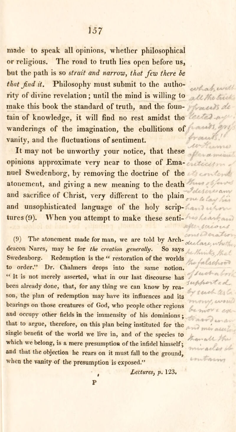 jUl/At made to speak all opinions, whether philosophical or religious. The road to truth lies open before us, but the path is so strait and narrow, that few there be that find it. Philosophy must submit to the autho¬ rity of divine revelation ; until the mind is willing to make this book the standard of truth, and the foun¬ tain of knowledge, it will find no rest amidst the wanderings of the imagination, the ebullitions of vanity, and the fluctuations of sentiment. It may not be unw'orthy your notice, that these opinions approximate very near to those of Ema¬ nuel Sw edenborg, by removing the doctrine of the atonement, and giving a new meaning to the death and sacrifice of Christ, very different to the plain and unsophisticated language of the holy scrip¬ tures (9). When you attempt to make these senti- at ; Jot lAi/ (9) The atonement made for man, we are told by Arch- deacon Nares, may be for the creation generally. So says Swedenborg. Redemption is the “ restoration of the worlds to order.” Dr. Chalmers drops into the same notion. “ It is not merely asserted, what in our last discourse has been already done, that, for any thing we can know by rea¬ son, the plan of redemption may have its influences and its bearings on those creatures of God, who people other regions and occupy other fields in the immensity of his dominions; that to argue, therefore, on this plan being instituted for the single benefit of the world we live in, and of the species to which we belong, is a mere presumption of the infidel himself; and that the objection he rears on it must fall to the ground, when the vanity of the presumption is exposed.” Lectures, p. 123.