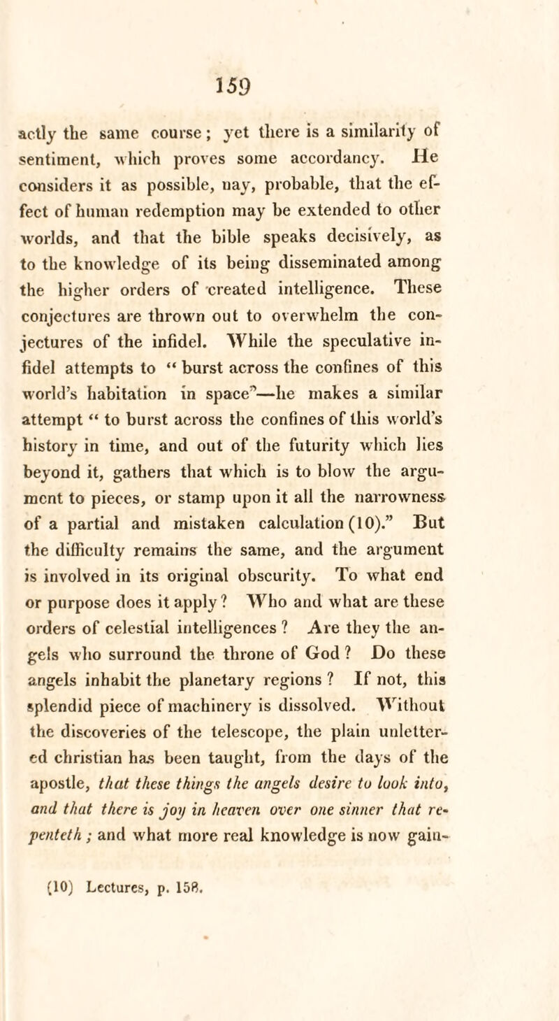 actly the same course ; yet there is a similarity of sentiment, which proves some accordancy. He considers it as possible, uay, probable, that the ef¬ fect of human redemption may be extended to other worlds, and that the bible speaks decisively, as to the knowledge of its being disseminated among the higher orders of created intelligence. These conjectures are thrown out to overwhelm the con¬ jectures of the infidel. While the speculative in¬ fidel attempts to “ burst across the confines of this world’s habitation in space”—he makes a similar attempt “ to burst across the confines of this world’s history in time, and out of the futurity which lies beyond it, gathers that which is to blow the argu¬ ment to pieces, or stamp upon it all the narrowness of a partial and mistaken calculation (10).” But the difficulty remains the same, and the argument is involved in its original obscurity. To what end or purpose does it apply ? Who and what are these orders of celestial intelligences ? Are they the an¬ gels who surround the throne of God ? Do these angels inhabit the planetary regions ? If not, this splendid piece of machinery is dissolved. Without the discoveries of the telescope, the plain unletter¬ ed Christian has been taught, from the days of the apostle, that these things the angels desire tu look into, and that there is joy in heaven over one sinner that re- penteth ; and what more real knowledge is now gaiu- (10) Lectures, p. 158.