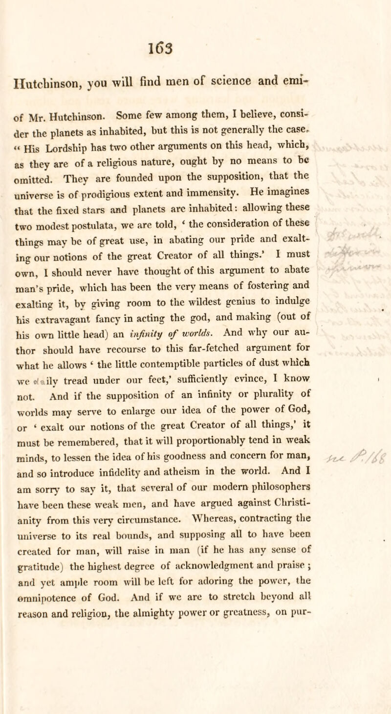 Hutchinson, you will find men of science find erof* of Mr. Hutchinson. Some few among them, I believe, consi¬ der the planets as inhabited, but this is not generally the case, « His Lordship has two other arguments on this head, which, as they are of a religious nature, ought by no means to be omitted. They are founded upon the supposition, that the universe is of prodigious extent and immensity. He imagines that the fixed stars and planets are inhabited: allowing these two modest postulata, we arc told, ‘ the consideration of these things may be of great use, in abating our pride and exalt¬ ing our notions of the great Creator of all things.’ I must own, 1 should never have thought of this argument to abate man’s pride, which has been the very means of fostering and exalting it, by giving room to the wildest genius to indulge his extravagant fancy in acting the god, and making (out of his own little head) an infinity of worlds. And why our au¬ thor should have recourse to this far-fetched argument for what he allows ‘ the little contemptible particles of dust which we daily tread under our feet,’ sufficiently evince, I know . not. And if the supposition of an infinity or plurality of worlds may serve to enlarge our idea of the power of God, or 4 exalt our notions of the great Creator of all things,’ it must be remembered, that it will proportionably tend in weak minds, to lessen the idea of his goodness and concern for man, and so introduce infidelity and atheism in the world. And I am sorry to say it, that several of our modern philosophers have been these weak men, and have argued against Christi¬ anity from this very circumstance. Whereas, contracting the universe to its real bounds, and supposing all to have been created for man, will raise in man (if he has any sense of gratitude) the highest degree of acknowledgment and praise ; and yet ample room will be left for adoring the power, the omnipotence of God. And if wc are to stretch beyond all reason and religion, the almighty power or greatness, on pur-