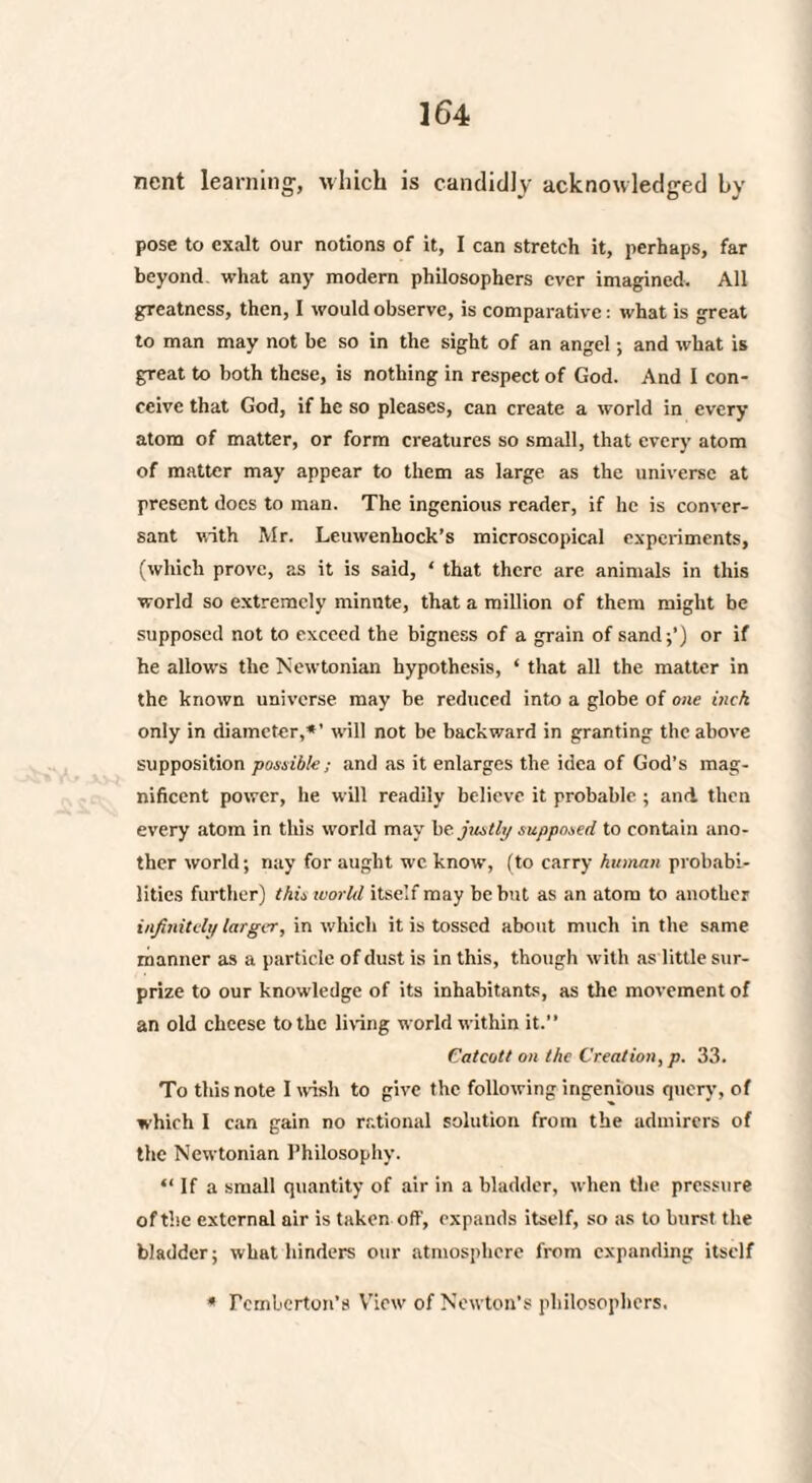 nent learning, which is candidly acknowledged by pose to exalt our notions of it, I can stretch it, perhaps, far beyond what any modern philosophers ever imagined. All greatness, then, I would observe, is comparative: what is great to man may not be so in the sight of an angel; and what is great to both these, is nothing in respect of God. And I con¬ ceive that God, if he so pleases, can create a world in every atom of matter, or form creatures so small, that every atom of matter may appear to them as large as the universe at present does to man. The ingenious reader, if he is conver¬ sant with Mr. Leuwenhock’s microscopical experiments, (which prove, as it is said, ‘ that there are animals in this world so extremely minute, that a million of them might be supposed not to exceed the bigness of a grain of sand;') or if he allows the Newtonian hypothesis, ‘ that all the matter in the known universe may be reduced into a globe of one inch only in diameter,*’ will not be backward in granting the above supposition possible; and as it enlarges the idea of God’s mag¬ nificent power, he will readily believe it probable ; and. then every atom in this world may be justly supposed to contain ano¬ ther world; nay for aught we know, (to carry human probabi¬ lities further) this world itself may be but as an atom to another infinitely larger, in which it is tossed about much in the same manner as a particle of dust is in this, though with as little sur¬ prize to our knowledge of its inhabitant:, as the movement of an old cheese to the living world within it.” Catcott on the Creation, p. 33. To this note I wish to give the following ingenious query, of which I can gain no rational solution from the admirers of the Newtonian Philosophy. “ If a small quantity of air in a bladder, when the pressure of the external air is taken off, expands itself, so as to burst the bladder; what hinders our atmosphere from expanding itself * Pemberton's View'of Newton’s philosophers.