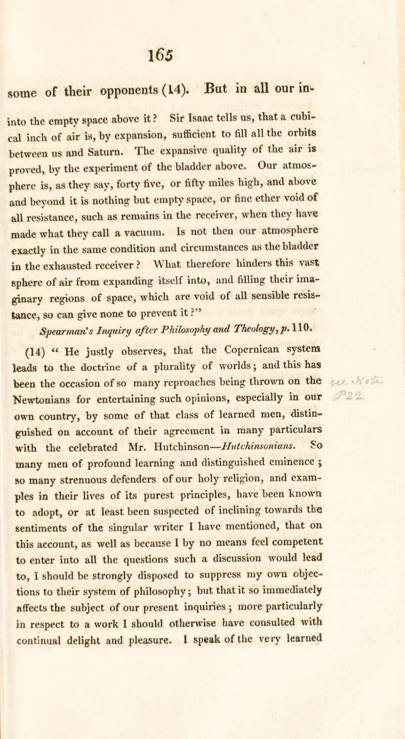 some of their opponents (14). But in all our in- into the empty space above it ? Sir Isaac tells us, that a cubi¬ cal inch of air is, by expansion, sufficient to fill all the orbits between us and Saturn. The expansive quality of the air is proved, by the experiment of the bladder above. Our atmos¬ phere is, as they say, forty five, or fifty miles high, and above and beyond it is nothing but empty space, or fine ether void of all resistance, such as remains in the receiver, when they have made what they call a vacuum. Is not then our atmosphere exactly in the same condition and circumstances as the bladder in the exhausted receiver ? What therefore hinders this vast sphere of air from expanding itself into, and filling their ima¬ ginary regions of space, which are void of all sensible resis¬ tance, so can give none to prevent it ?” Spearman’s Inquiry after Philosophy and Theology,p.UO. (14) “ He justly observes, that the Copernican system leads to the doctrine of a plurality of worlds; and this has been the occasion of so many reproaches being thrown on the Newtonians for entertaining such opinions, especially in our own country, by some of that class of learned men, distin¬ guished on account of their agreement in many particulars with the celebrated Mr. Hutchinson—Hutchinsonians. So many men of profound learning and distinguished eminence ; so many strenuous defenders of our holy religion, and exam¬ ples in their lives of its purest principles, have been known to adopt, or at least been suspected of inclining towards the sentiments of the singular writer I have mentioned, that on this account, as well as because I by no means feel competent to enter into all the questions such a discussion would lead to, I should be strongly disposed to suppress my own objec¬ tions to their system of philosophy; but that it so immediately affects the subject of our present inquiries ; more particularly in respect to a work I should otherwise have consulted with continual delight and pleasure. I speak of the very learned