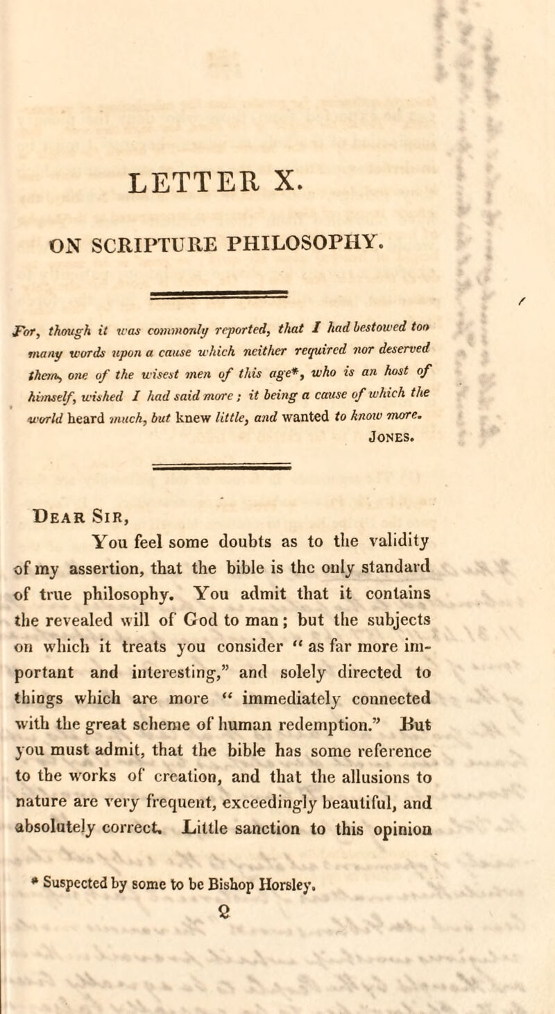 LETTER X. ON SCRIPTURE PHILOSOPHY. For, though it was commonly reported, that I had bestowed ton many words upon a cause which neither required nor deserved them, one of the wisest men of this age*, who is an host of himself, wished I had said more; it being a cause of which the world heard much, but knew little, and wanted to knoiv more. Jones. Dear Sir, You feel some doubts as to the validity of my assertion, that the bible is the only standard of true philosophy. You admit that it contains the revealed will of God to man; but the subjects on which it treats you consider “ as far more im¬ portant and interesting,” and solely directed to things which are more “ immediately connected with the great scheme of human redemption.” Dut you must admit, that the bible has some reference to the wrorks of creation, and that the allusions to nature are very frequent, exceedingly beautiful, and absolutely correct. JLiltle sanction to this opinion * Suspected by some to be Bishop Horsley. 2