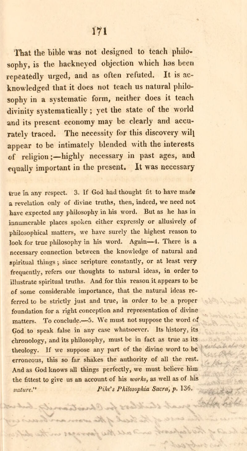 That the bible was not designed to teach philo¬ sophy, is the hackneyed objection which lias been repeatedly urged, and as often refuted. It is ac¬ knowledged that it does not teach us natural philo¬ sophy in a systematic fonn, neither does it teach divinity systematically ; yet the state of the world and its present economy may be clearly and accu¬ rately traced. The necessity for this discovery will appear to be intimately blended with the interests of religion;—highly necessary in past ages, and equally important in the present. It Mas necessary true in any respect. 3. If God had thought fit to have made a revelation only of divine truths, then, indeed, we need not have expected any philosophy in his word. But as he has in innumerable places spoken either expressly or allusively of philosophical matters, we have surely the highest reason to look for true philosophy in his word. Again—4. There is a necessary connection between the knowledge of natural and spiritual things; since scripture constantly, or at least very frequently, refers our thoughts to natural ideas, in order to illustrate spiritual truths. And for this reason it appears to be of some considerable importance, that the natural ideas re¬ ferred to be strictly just and true, in order to be a proper foundation for a right conception and representation of divine matters. To conclude.—5. We must not suppose the word of God to speak false in any case whatsoever. Its history, its chronology, and its philosophy, must be in fact as true as its theology. If we suppose any part of the divine word to be erroneous, this so far shakes the authority of all the rest. And as God knows all things perfectly, we must believe him the fittest to give us an account of his works, as well as of his nature.” Pike's Philosophia Sacra, p. 136. ■r.L