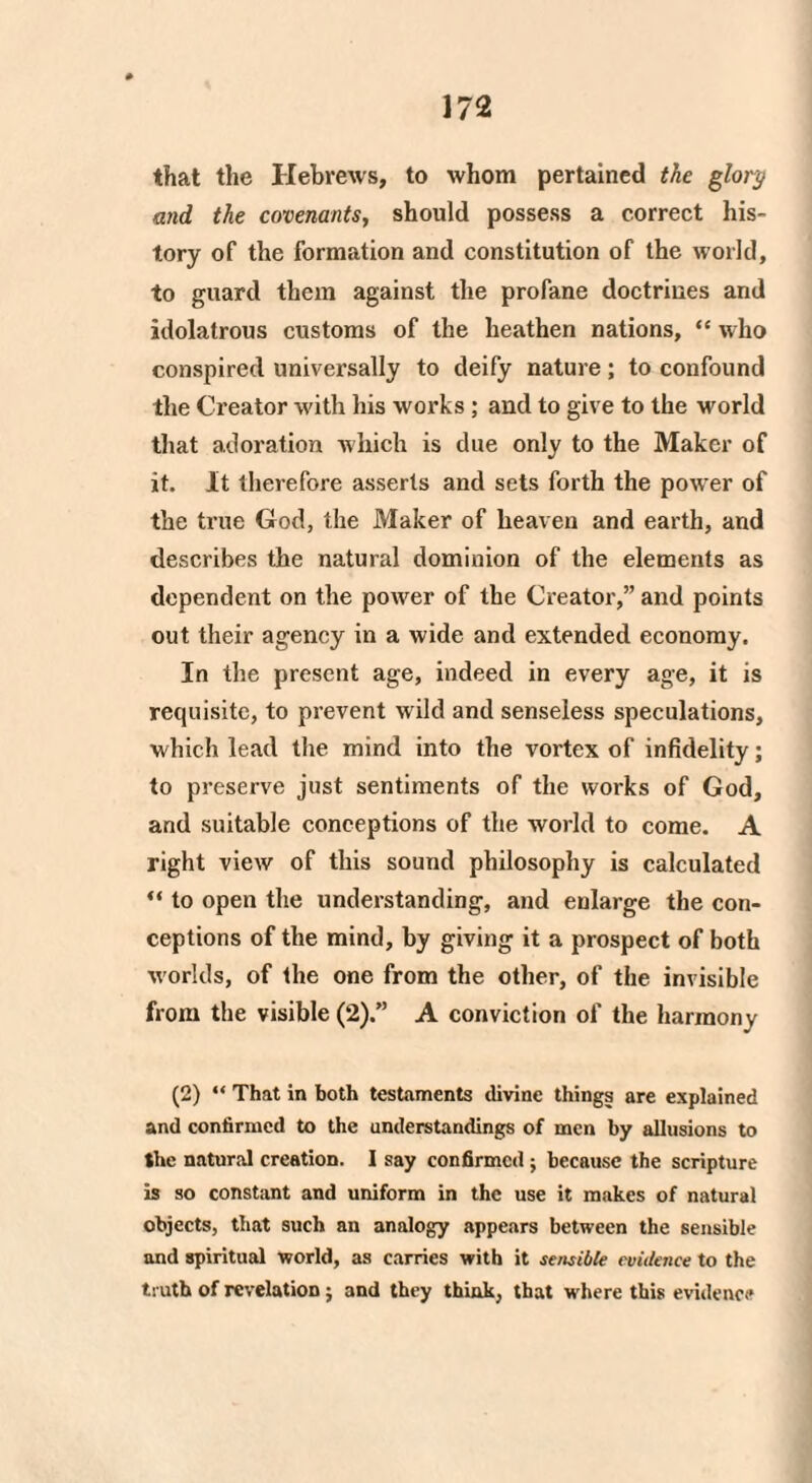 that the Hebrews, to whom pertained the glory and the covenants, should possess a correct his¬ tory of the formation and constitution of the world, to guard them against the profane doctrines and idolatrous customs of the heathen nations, ** who conspired universally to deify nature; to confound the Creator with his works ; and to give to the world that adoration which is due only to the Maker of it. It therefore asserts and sets forth the power of the true God, the Maker of heaven and earth, and describes the natural dominion of the elements as dependent on the power of the Creator,” and points out their agency in a wide and extended economy. In the present age, indeed in every age, it is requisite, to prevent wild and senseless speculations, which lead the mind into the vortex of infidelity; to preserve just sentiments of the works of God, and suitable conceptions of the world to come. A right view of this sound philosophy is calculated “ to open the understanding, and enlarge the con¬ ceptions of the mind, by giving it a prospect of both worlds, of the one from the other, of the invisible from the visible (2).” A conviction of the harmony (2) “ That in both testaments divine things are explained and confirmed to the understandings of men by allusions to the natural creation. I say confirmed; because the scripture is so constant and uniform in the use it makes of natural objects, that such an analogy appears between the sensible and spiritual world, as carries with it sensible evidence to the truth of revelation; and they think, that where this evidence