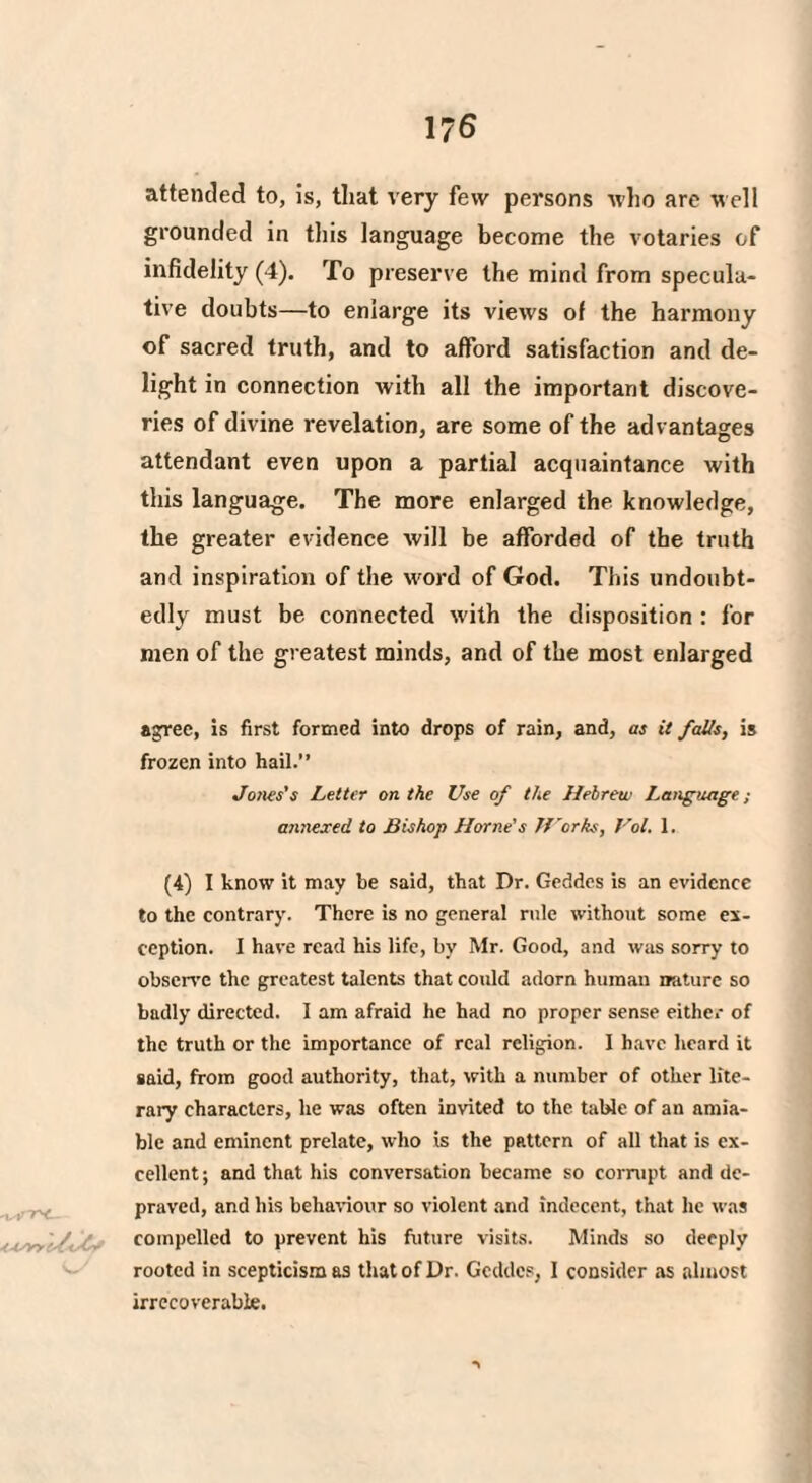 1?6 attended to, is, that very few persons who are well grounded in this language become the votaries of infidelity (4). To preserve the mind from specula¬ tive doubts—to enlarge its views of the harmony of sacred truth, and to afford satisfaction and de¬ light in connection with all the important discove¬ ries of divine revelation, are some of the advantages attendant even upon a partial acquaintance with this language. The more enlarged the knowledge, the greater evidence will be afforded of the truth and inspiration of the word of God. This undoubt¬ edly must be connected with the disposition : for men of the greatest minds, and of the most enlarged agree, is first formed into drops of rain, and, as it falls, is frozen into hail.” Jones's Letter on the Use of the Hebrew Language; annexed to Bishop Horne's Works, Vol. 1. (4) I know it may be said, that Dr. Geddes is an evidence to the contrary. There is no general rule without some ex¬ ception. I have read his life, by Mr. Good, and was sorry to observe the greatest talents that could adorn human nature so badly directed. I am afraid he had no proper sense either of the truth or the importance of real religion. I have heard it said, from good authority, that, with a number of other lite¬ rary characters, lie was often invited to the table of an amia¬ ble and eminent prelate, who is the pattern of all that is ex¬ cellent ; and that his conversation became so corrupt and de¬ praved, and his behaviour so violent and indecent, that lie was . tyyy /( compelled to prevent his future visits. Minds so deeply rooted in scepticism as that of Dr. Geddes, I consider as almost irrecoverable.