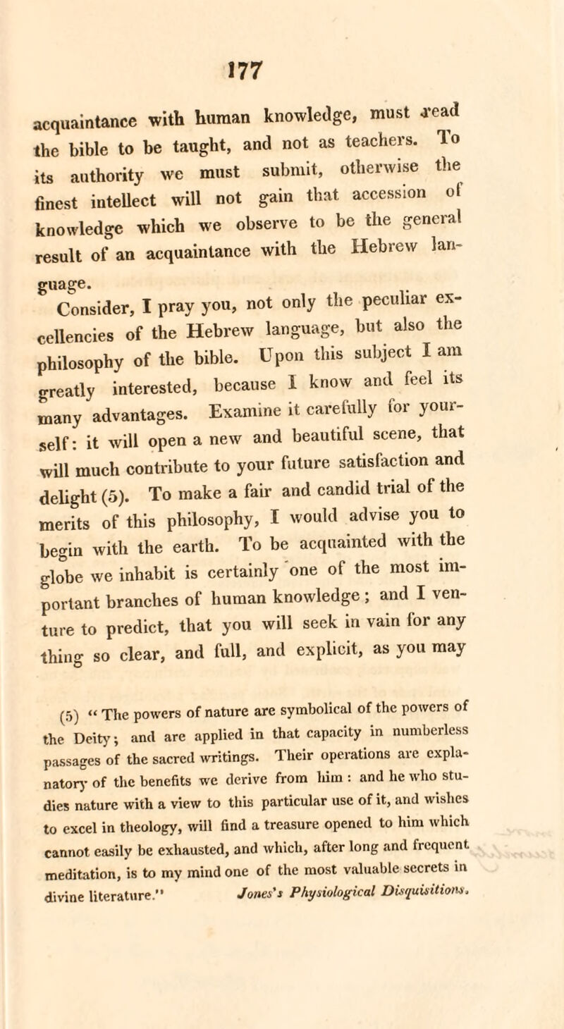 acquaintance with human knowledge, must .read the bible to be taught, and not as teachers, lo its authority we must submit, otherwise the finest intellect will not gain that accession of knowledge which we observe to be the general result of an acquaintance with the Hebrew lan¬ guage. Consider, I pray you, not only the peculiar ex¬ cellencies of the Hebrew language, but also the philosophy of the bible. Upon this subject I am greatly interested, because 1 know and feel its many advantages. Examine it carefully for your¬ self: it will open a new and beautiful scene, that will much contribute to your future satisfaction and delight (5). To make a fair and candid trial of the merits of this philosophy, I would advise you to begin with the earth. To be acquainted with the globe we inhabit is certainly one of the most im¬ portant branches of human knowledge ; and I ven¬ ture to predict, that you will seek in vain for any thing so clear, and full, and explicit, as you may (5) “ The powers of nature are symbolical of the powers of the Deity; and are applied in that capacity in numberless passages of the sacred writings. Their operations are expla¬ natory of the benefits we derive from him : and he who stu¬ dies nature with a view to this particular use of it, and wishes to excel in theology, will find a treasure opened to him which cannot easily be exhausted, and which, after long and frequent meditation, is to my mind one of the most valuable secrets in divine literature.” Jones's Physiological Disquisitions.