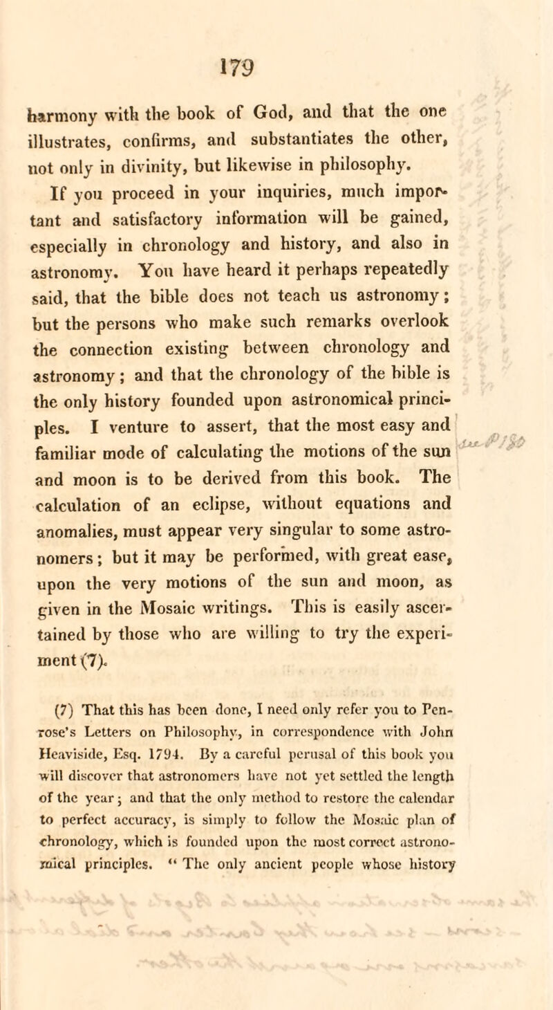 harmony with the book of God, and that the one illustrates, confirms, and substantiates the other, not only in divinity, but likewise in philosophy. If you proceed in your inquiries, much import tant and satisfactory information will be gained, especially in chronology and history, and also in astronomy. You have heard it perhaps repeatedly said, that the bible does not teach us astronomy; but the persons who make such remarks overlook the connection existing between chronology and astronomy; and that the chronology of the bible is the only history founded upon astronomical princi¬ ples. I venture to assert, that the most easy and familiar mode of calculating the motions of the sun and moon is to be derived from this book. The calculation of an eclipse, without equations and anomalies, must appear very singular to some astro¬ nomers ; but it may be performed, with great ease, upon the very motions of the sun and moon, as given in the Mosaic writings. This is easily ascer¬ tained by those who are willing to try the experi¬ ment (7). (7) That this has been clone, I need only refer you to Pen¬ rose’s Letters on Philosophy, in correspondence with John Heaviside, Esq. 1794. By a careful perusal of this book you will discover that astronomers have not yet settled the length of the year ; and that the only method to restore the calendar to perfect accuracy, is simply to follow the Mosidc plan of chronology, which is founded upon the most correct astrono¬ mical principles. “ The only ancient people whose history