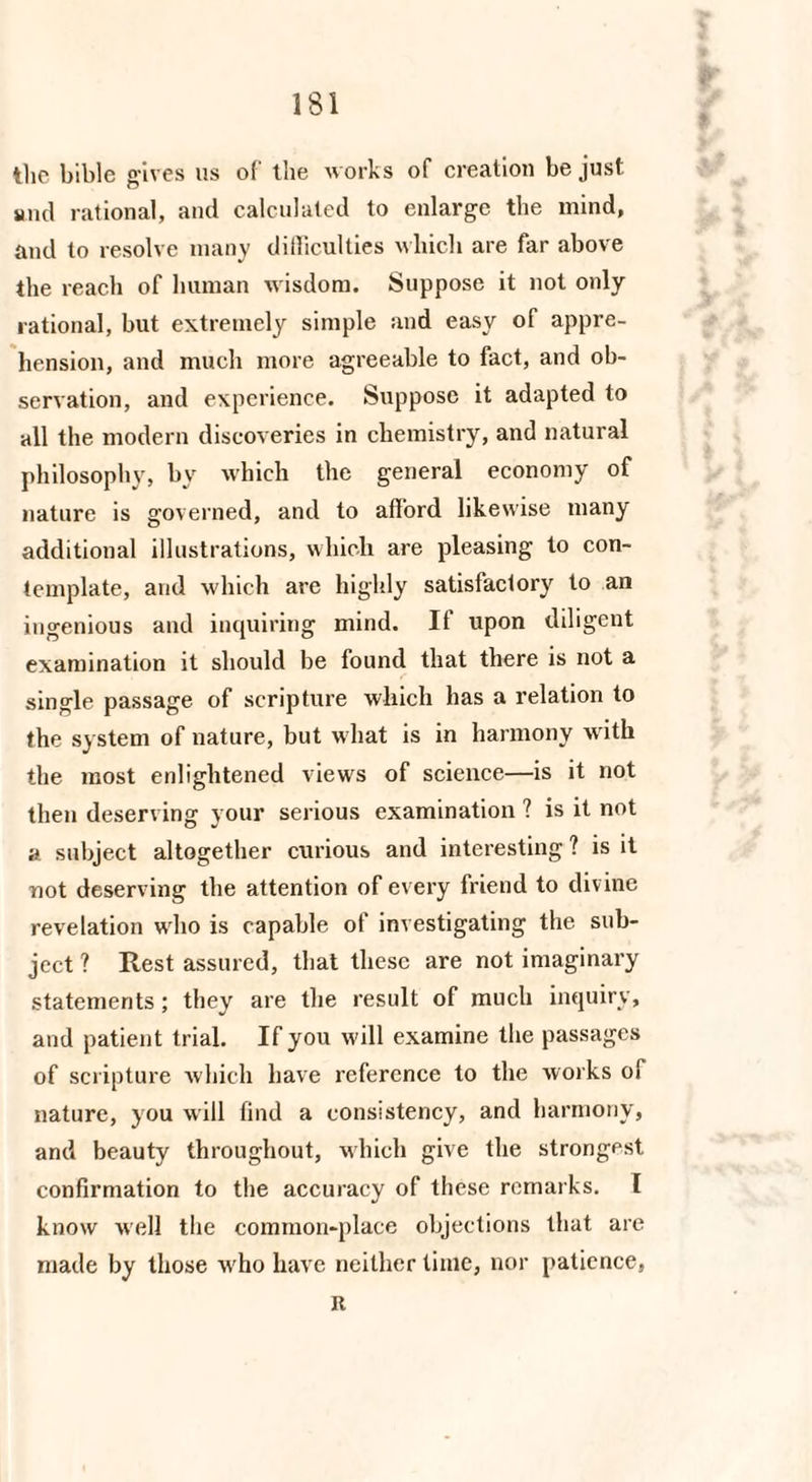 the bible gives us of the works of creation be just snd rational, and calculated to enlarge the mind, and to resolve many difficulties which are far above the reach of human wisdom. Suppose it not only rational, but extremely simple and easy of appre¬ hension, and much more agreeable to fact, and ob¬ servation, and experience. Suppose it adapted to all the modern discoveries in chemistry, and natural philosophy, by which the general economy of nature is governed, and to afford likewise many additional illustrations, which are pleasing to con¬ template, and which are highly satisfactory to an ingenious and inquiring mind. If upon diligent examination it should be found that there is not a single passage of scripture which has a relation to the system of nature, but what is in harmony with the most enlightened views of science—is it not then deserving your serious examination ? is it not a subject altogether curious and interesting ? is it not deserving the attention of every friend to divine revelation who is capable of investigating the sub¬ ject ? Rest assured, that these are not imaginary statements; they are the result of much inquiry, and patient trial. If you will examine the passages of scripture which have reference to the works of nature, you will find a consistency, and harmony, and beauty throughout, which give the strongest confirmation to the accuracy of these remarks. 1 know well the common-place objections that are made by those who have neither time, nor patience, it