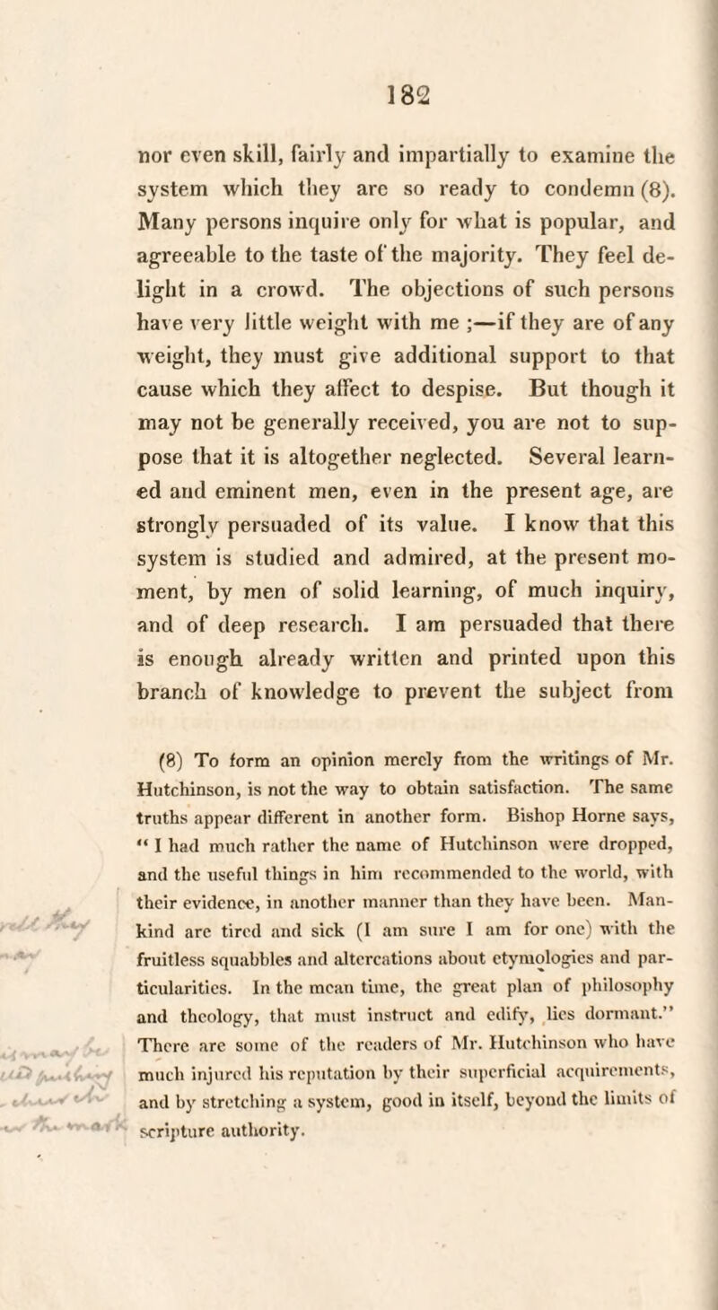 nor even skill, fairly and impartially to examine the system which they arc so ready to condemn (8). Many persons inquire only for what is popular, and agreeable to the taste of the majority. They feel de¬ light in a crowd. The objections of such persons have very little weight with me ;—if they are of any weight, they must give additional support to that cause which they affect to despise. But though it may not be generally received, you are not to sup¬ pose that it is altogether neglected. Several learn¬ ed and eminent men, even in the present age, are strongly persuaded of its value. I know that this system is studied and admired, at the present mo¬ ment, by men of solid learning, of much inquiry, and of deep research. I am persuaded that there is enough already written and printed upon this branch of knowledge to prevent the subject from (8) To form an opinion merely fiom the writings of Mr. Hutchinson, is not the way to obtain satisfaction. The same truths appear different in another form. Bishop Horne says, “ I had much rather the name of Hutchinson were dropped, and the useful things in him recommended to the world, with their evidence, in another manner than they have been. Man¬ kind arc tired and sick (1 am sure I am for one) with the fruitless squabbles and altercations about etymologies aud par¬ ticularities. In the mean tune, the great plan of philosophy and theology, that must instruct and edify, lies dormant.” There are some of the readers of Mr. Hutchinson who have much injured his reputation by their superficial acquirements, and by stretching a system, good in itself, beyond the limits of scripture authority.