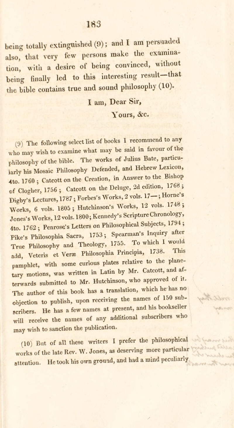 being totally extinguished (0); and 1 am persuaded also, that very few persons make the examina¬ tion, with a desire of being convinced, without being finally led to this interesting result—that the bible contains true and sound philosophy (10). I am, Dear Sir, Yours, &c. ;<) ) The following select list of books I recommend to any who may wish to examine what may be said in favour of the philosophy of the bible. The works of Julius Bate, particu¬ larly his Mosaic Philosophy Defended, and Hebrew Lexicon, 4to. 1760 ; Catcott on the Creation, in Answer to the Bishop of Clogher, 1756 ; Catcott on the Deluge, 2d edition, 1768 j Digby’s Lectures, 1787; Forbes’s Works, 2 vols. 17-; Horne s Works, 6 vols. 1805 ; Hutchinson’s Works, 12 vols. 1/48; Jones’s Works, 12 vols. 1800; Kennedy’s Scripture Chronology, 4to 1762 • Penrose’s Letters on Philosophical Subjects, 1794 ; Pike’s Ph’ilosophia Sacra, 1753; Spearman’s Inquiry after True Philosophy and Theology, 1755. To which I would add, Veteris et Verae Philosophia Frincipia, 1738. This pamphlet, with some curious plates relative to the plane¬ tary motions, was written in Latin by Mr. Catcott, and af¬ terwards submitted to Mr. Hutchinson, who approved of it. The author of this book has a translation, which lie has no objection to publish, upon receiving the names of 150 sub¬ scribers. He has a few names at present, and his bookseller will receive the names of any additional subscribers who may wish to sanction the publication. (10) But of all these writers I prefer the philosophical works of the late Rev. W. Jones, as deserving more particular attention. He took his own ground, and had a mind peculiarly