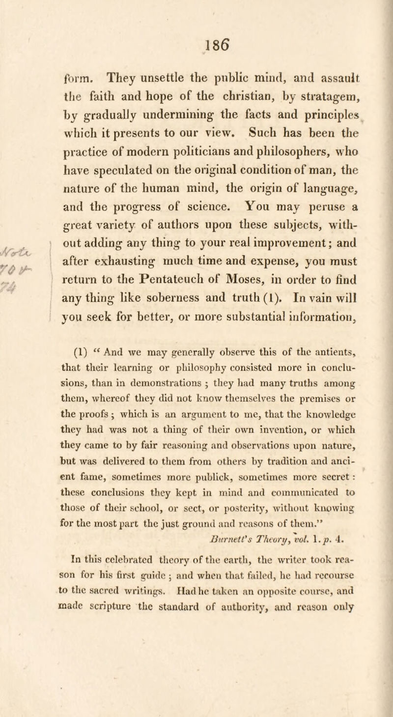 form. They unsettle the public mind, and assault the faith and hope of the Christian, by stratagem, by gradually undermining the facts and principles which it presents to our view. Such has been the practice of modern politicians and philosophers, who have speculated on the original condition of man, the nature of the human mind, the origin of language, and the progress of science. You may peruse a great variety of authors upon these subjects, with¬ out adding any thing to your real improvement; and after exhausting much time and expense, you must return to the Pentateuch of Moses, in order to find anything like soberness and truth (t). In vain will you seek for better, or more substantial information, (1) “ And we may generally observe this of the antients, that their learning or philosophy consisted more in conclu¬ sions, than in demonstrations ; they had many truths among them, whereof they did not know themselves the premises or the proofs ; which is an argument to me, that the knowledge they had was not a thing of their own invention, or which they came to by fair reasoning and observations upon nature, but was delivered to them from others by tradition and anci¬ ent fame, sometimes more publick, sometimes more secret: these conclusions they kept in mind and communicated to those of their school, or sect, or posterity, without knowing for the most part the just ground and reasons of them.” Burnett's Theory, vol. l.p. 4. In this celebrated theory of the earth, the writer took rea¬ son for his first guide ; and when that failed, he had recourse to the sacred writings. Had he taken an opposite course, and made scripture the standard of authority, and reason only