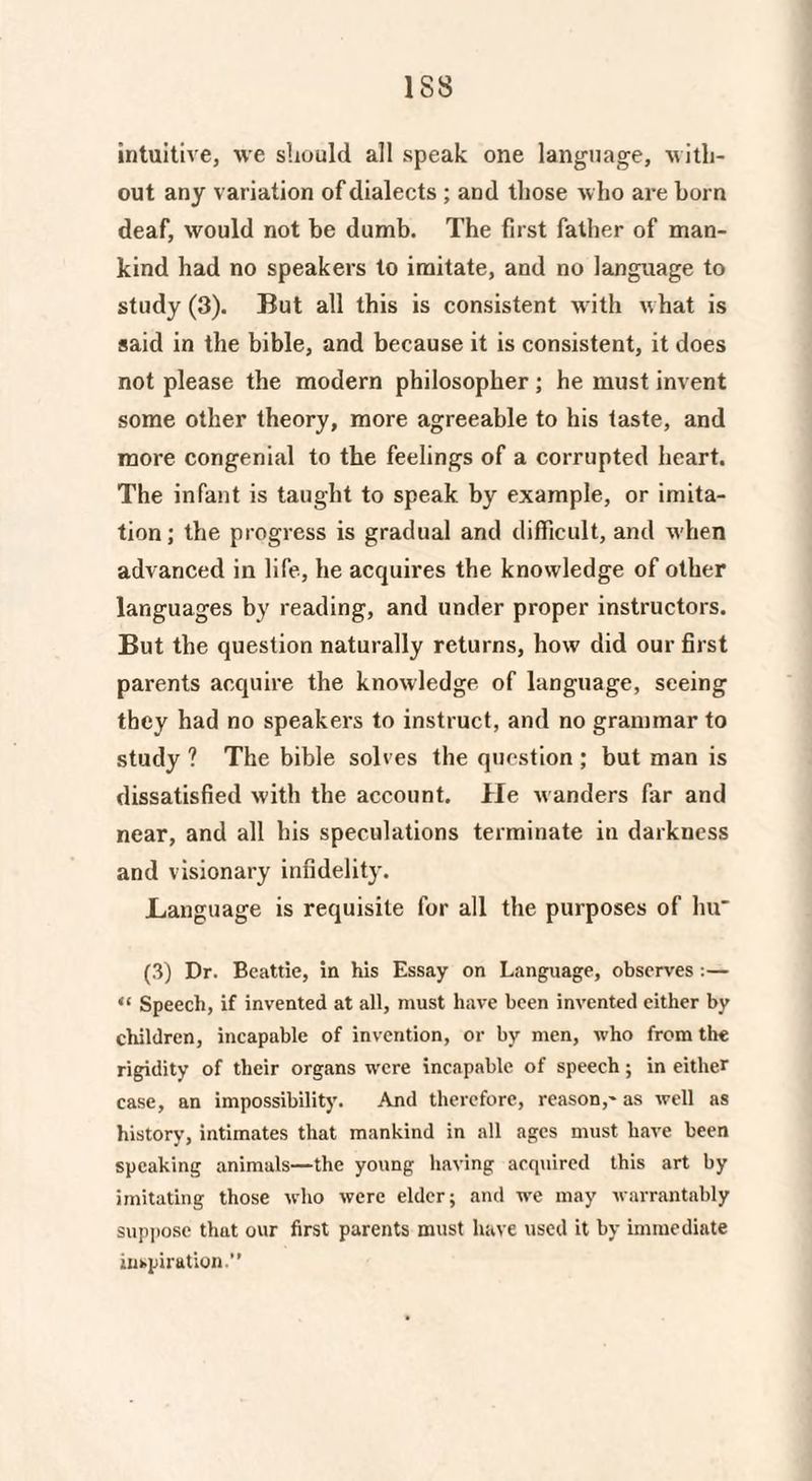 intuitive, we should all speak one language, with¬ out any variation of dialects ; and those who are horn deaf, would not be dumb. The first father of man¬ kind had no speakers to imitate, and no language to study (3). But all this is consistent with what is said in the bible, and because it is consistent, it does not please the modern philosopher ; he must invent some other theory, more agreeable to his taste, and more congenial to the feelings of a corrupted heart. The infant is taught to speak by example, or imita¬ tion; the progress is gradual and difficult, and w hen advanced in life, he acquires the knowledge of other languages by reading, and under proper instructors. But the question naturally returns, how did our first parents acquire the knowledge of language, seeing they had no speakers to instruct, and no grammar to study ? The bible solves the question ; but man is dissatisfied with the account. He wanders far and near, and all his speculations terminate in darkness and visionary infidelity. Language is requisite for all the purposes of hu' (3) Dr. Beattie, in his Essay on Language, observes :— “ Speech, if invented at all, must have been invented either by children, incapable of invention, or by men, who from the rigidity of their organs were incapable of speech; in either case, an impossibility. And therefore, reason,- as well as history, intimates that mankind in all ages must have been speaking animals—the young having acquired this art by imitating those who were elder; and we may warrantably suppose that our first parents must have used it by immediate inspiration.”