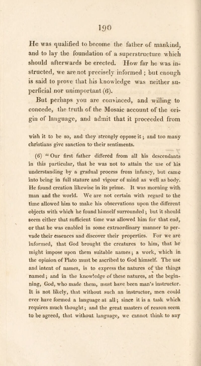 11)0 He was qualified to become the father of mankind, and to lay the foundation of a superstructure which should afterwards be erected. How far he was in¬ structed, we are not precisely informed ; but enough is said to prove that his knowledge was neither su¬ perficial nor unimportant (6). But perhaps you are convinced, and willing to concede, the truth of the Mosaic account of the ori¬ gin of language, and admit that it proceeded from wish it to be so, and they strongly oppose it; and too many Christians give sanction to their sentiments. (6) “ Our first father differed from all his descendants in this particular, that he was not to attain the use of his understanding by a gradual process from infancy, but came into being in full stature and vigour of mind as well as body. He found creation likewise in its prime. It was morning with man and the world. We are not certain with regard to the time allowed him to make his observations upon the different objects with which he found himself surrounded; but it should seem either that sufficient time was allowed him for that end, or that he was enabled in some extraordinary manner to per¬ vade their essences and discover their properties. For we are informed, that God brought the creatures to him, that he might impose upon them suitable names; a work, which in the opinion of Plato must be ascribed to God himself. The use and intent of names, is to express the natures of the things named; and in the knowledge of these natures, at the begin¬ ning, God, who made them, must have been man’s instructor. It is not likely, that without such an instructor, men could ever have formed a language at all; since it is a task which requires much thought; and the great masters of reason seem to be agTeed, that without language, we cannot think to auy