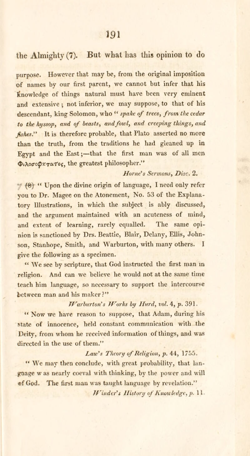 the Almighty (7). But what has this opinion to do purpose. However that may be, from the original imposition of names by our first parent, we cannot but infer that his knowledge of things natural must have been very eminent and extensive ; not inferior, we may suppose, to that of his descendant, king Solomon, who “ spake of trees, from the cedar to the hyssop, and of beasts, and fowl, and creeping things, and fishes.” It is therefore probable, that Plato asserted no more than the truth, from the traditions he had gleaned up in Egypt and the East;—that the first man was of all men <t>>\ocrcQXToctof, the greatest philosopher.” Horne’s Sermons, Disc. 2. (fir) “ Upon the divine origin of language, I need only refer you to Dr. Magee on the Atonement, No. 53 of the Explana¬ tory Illustrations, in which the subject is ably discussed, and the argument maintained with an acuteness of mind, and extent of learning, rarely equalled. The same opi¬ nion is sanctioned by Drs. Beattie, Blair, Delany, Ellis, John¬ son, Stanhope, Smith, and Warburton, with many others. 1 give the following as a specimen. “ We see by scripture, that God instructed the first man in religion. And can we believe he would not at the same time teach him language, so necessary to support the intercourse between man and his maker?” War bur ton’s Works by Hurd, vol. 4, p. 391. “ Now we have reason to suppose, that Adam, during his state of innocence, held constant communication with the Deity, from whom he received information of things, and was directed in the use of them.” Law's Theory of Religion, p. 44, 1755. ” We may then conclude, with great probability, that lan¬ guage w as nearly coeval with thinking, by the power and will ef God. The first man was taught language by revelation.” Winder’s History of Knowledge, p. 11