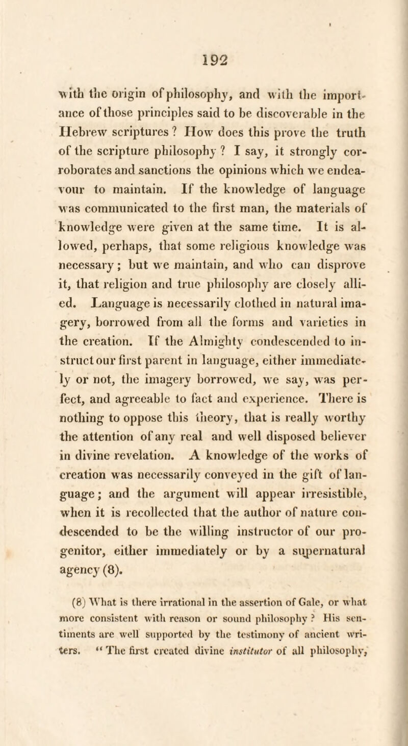 vith the origin of philosophy, and with the import¬ ance of those principles said to he discoverable in the Hebrew scriptures ? IIow does this prove the truth of the scripture philosophy ? I say, it strongly cor¬ roborates and sanctions the opinions which we endea¬ vour to maintain. If the knowledge of language was communicated to the first man, the materials of knowledge were given at the same time. It is al¬ lowed, perhaps, that some religious knowledge was necessary; but we maintain, and who can disprove it, that religion and true philosophy are closely alli¬ ed. Language is necessarily clothed in natural ima¬ gery, borrowed from all the forms and varieties in the creation. If the Almighty condescended to in¬ struct our first parent in language, either immediate¬ ly or not, the imagery borrowed, we say, was per¬ fect, and agreeable to fact and experience. There is nothing to oppose this theory, that is really worthy the attention of any real and well disposed believer in divine revelation. A knowledge of the works of creation was necessarily conveyed in the gift of lan¬ guage ; and the argument will appear irresistible, when it is recollected that the author of nature con¬ descended to be the willing instructor of our pro¬ genitor, either immediately or by a supernatural agency (8). (8) AVhat is there irrational in the assertion of Gale, or what more consistent with reason or sound philosophy ? His sen¬ timents are well supported by the testimony of ancient wri¬ ters. “ The first created divine institutor of all philosophy,