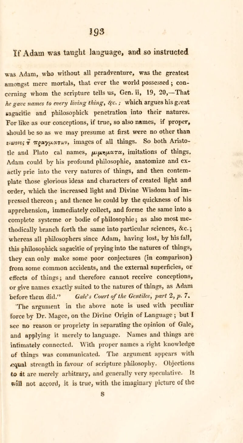If Adam was taught language, and so instructed was Adam, who without all peradvcnture, was the greatest amongst mere mortals, that ever the world possessed; con¬ cerning whom the scripture tells us, Gen. ii, 19, 20,—That he gave names to every living thing, tffc.; which argues his great sagacitie and pliilosopliick penetration into their natures. For like as our conceptions, if true, so also names, if proper, should be so as we may presume at first were no other than tmoiEf t ’nfvxyy.xtuv, images of all things. So both Aristo¬ tle and Plato cal names, imitations of things. Adam could by his profound philosophic, anatomize and ex¬ actly prie into the very natures of things, and then contem¬ plate those glorious ideas and characters of created light and order, which the increased light and Divine Wisdom had im¬ pressed thereon ; and thence he could by the quickness of his apprehension, immediately collect, and forme the same into a complete systeme or bodie of philosophic; as also most me¬ thodically branch forth the same into particular sciences, &c.; whereas all philosophers since Adam, having lost, by his fall, this philosopliick sagacitie of prying into the natures of things, they can only make some poor conjectures (in comparison) from some common accidents, and the external superficies, or effects of things; and therefore cannot receive conceptions, or give names exactly suited to the natures of things, as Adam before them did.” Gale's Court of the Gentike, part 2, p. 7. The argument in the above note is used with peculiar force by Dr. Magee, on the Divine Origin of Language ; but I see no reason or propriety in separating the opinion of Gale, and applying it merely to language. Names and things are intimately connected. With proper names a right knowledge of things was communicated. The argument appears with /3qual strength in favour of scripture philosophy. Objections to at are merely arbitrary, and generally very speculative. It will not accord, it is true, with the imaginary picture of the S
