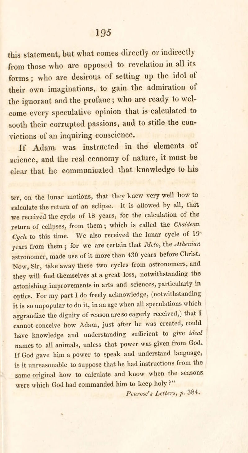 tliis statement, but what comes directly or indirectly from those who are opposed to revelation in all its forms; who are desirous of setting up the idol of their own imaginations, to gain the admiration ot the ignorant and the profane ; who are ready to wel¬ come every speculative opinion that is calculated to sooth their corrupted passions, and to stifle the con¬ victions of an inquiring conscience. If Adam, was instructed in the elements ot science, and the real economy of nature, it must be clear that he communicated that knowledge to his ier, on tlie lunar motions, that they knew very well how to calculate the return of an eclipse. It is allowed by all, that we received the cycle of IB years, for the calculation of the return of eclipses, from them ; which is called the Chaldean, Cycle to this time. We also received the lunar cycle of 19- years from them ; for we are certain that Meto, the Athenian astronomer, made use of it more than 430 years before Clnist. Now, Sir, take away these two cycles from astronomers, and they will find themselves at a great loss, notwithstanding the astonishing improvements in arts and sciences, particulaily in optics. For my part I do freely acknowledge, (notwithstanding it is so unpopular to do it, in an age when all speculations which aggrandize the dignity of reason are so eagerly received,) that I cannot conceive how Adam, just after he was created, could have knowledge and understanding sufficient to give ideal names to all animals, unless that power was given from God. If God gave him a power to speak and understand language, is it unreasonable to suppose that lie had instructions from the same original how to calculate and know when the seasons were which God had commanded him to keep holy ?” Penrose’s Letters, p. 384.