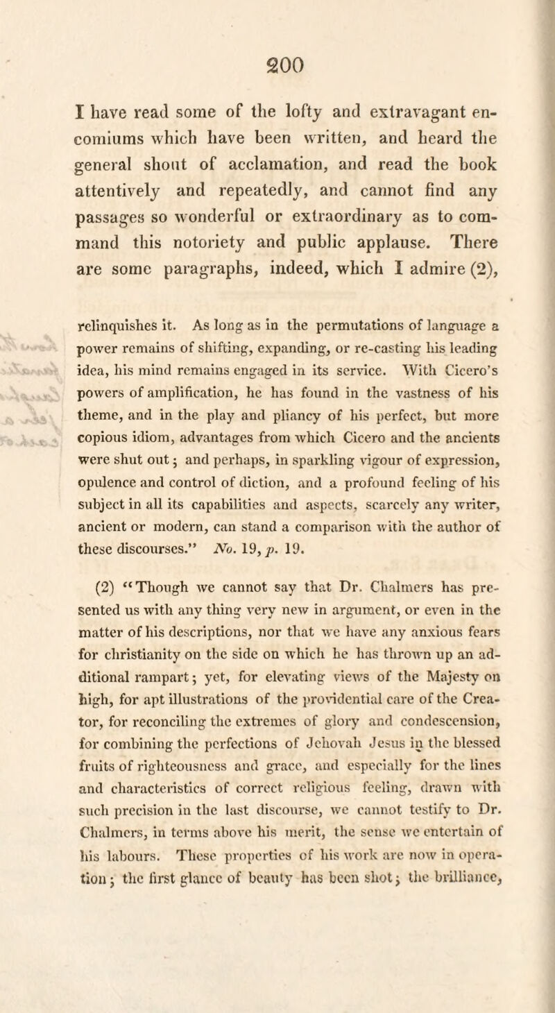 I have read some of the lofty and extravagant en¬ comiums which have been written, and heard the general shout of acclamation, and read the book attentively and repeatedly, and cannot find any passages so wonderful or extraordinary as to com¬ mand this notoriety and public applause. There are some paragraphs, indeed, which I admire (2), relinquishes it. As long as in the permutations of language a power remains of shifting, expanding, or re-casting his leading idea, his mind remains engaged in its service. With Cicero’s powers of amplification, he has found in the vastness of his theme, and in the play and pliancy of his perfect, but more copious idiom, advantages from which Cicero and the ancients were shut out; and perhaps, in sparkling vigour of expression, opulence and control of diction, and a profound feeling of his subject in all its capabilities and aspects, scarcely any writer, ancient or modern, can stand a comparison with the author of these discourses.” iVo. 19, />. 19. (2) “Though we cannot say that Dr. Chalmers has pre¬ sented us with any tiling very new in argument, or even in the matter of his descriptions, nor that we have any anxious fears for Christianity on the side on which he has thrown up an ad¬ ditional rampart; yet, for elevating views of the Majesty on high, for apt illustrations of the providential care of the Crea¬ tor, for reconciling the extremes of glory and condescension, for combining the perfections of Jehovah Jesus in the blessed fruits of righteousness and grace, and especially for the lines and characteristics of correct religious feeling, drawn with such precision in the last discourse, we cannot testify to Dr. Chalmers, in terms above his merit, the sense we entertain of his labours. These properties of his work are now in opera¬ tion j the first glance of beauty has been shot; the brilliance,