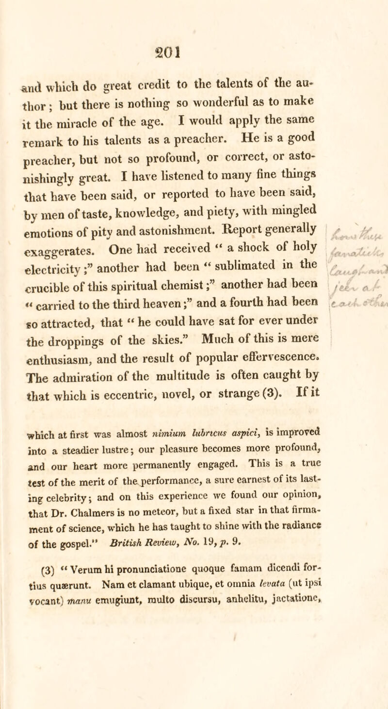 And which do great credit to the talents of the au¬ thor ; but there is nothing so wonderful as to make it the miracle of the age. I would apply the same remark to his talents as a preacher. He is a good preacher, but not so profound, or correct, or asto¬ nishingly great. I have listened to many fine things that have been said, or reported to have been said, by men of taste, knowledge, and piety, with mingled emotions of pity and astonishment. Report generally exaggerates. One had received “ a shock of holy electricityanother had been “ sublimated in the crucible of this spiritual chemist f another had been /c, „ « carried to the third heavenand a fourth had been £ <•, so attracted, that “ he could have sat for ever under the droppings of the skies.” Much of this is mere enthusiasm, and the result of popular effervescence. The admiration of the multitude is often caught by that which is eccentric, novel, or strange (3). If it which at first was almost nimium lubncus aspici, is improved into a steadier lustre; our pleasure becomes more profound, and our heart more permanently engaged. This is a true test of the merit of the performance, a sure earnest of its last¬ ing celebrity; and on this experience we found our opinion, that Dr. Chalmers is no meteor, but a fixed star in that firma¬ ment of science, which he has taught to shine with the radiance of the gospel.” British Review, No. 19, p- 9. (3) “ Verum hi pronunciatione quoque famam dicendi for¬ tius quaerunt. Nam et clamant ubique, et omnia lev at a (ut ipsi vocant) rhanu emugiunt, raulto discursu, anhelitu, jactatione,