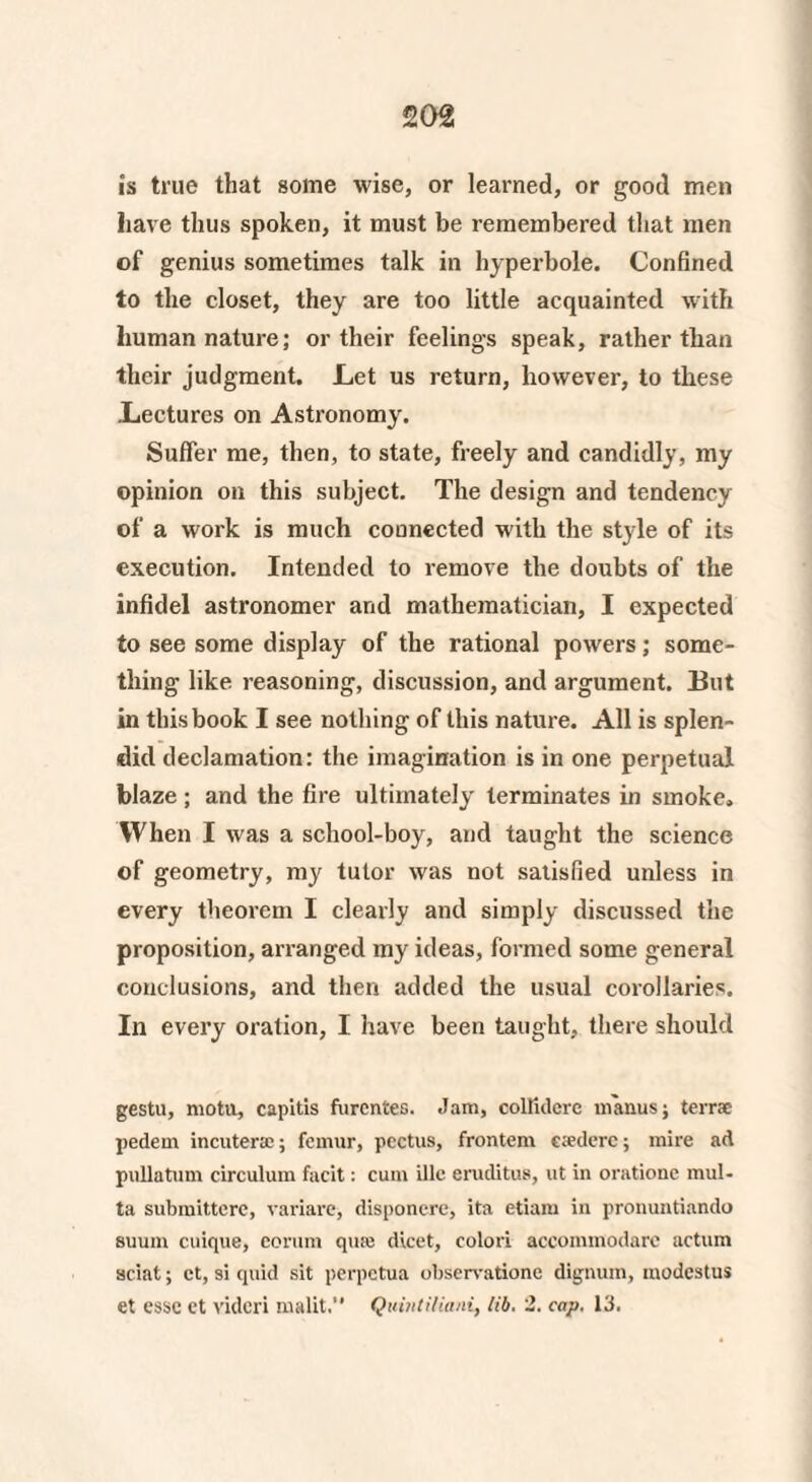 is true that gome wise, or learned, or good men have thus spoken, it must be remembered that men of genius sometimes talk in hyperbole. Confined to the closet, they are too little acquainted with human nature; or their feelings speak, rather than their judgment. Let us return, however, to these Lectures on Astronomy. Suffer me, then, to state, freely and candidly, my opinion on this subject. The design and tendency of a work is much connected with the style of its execution. Intended to remove the doubts of the infidel astronomer and mathematician, I expected to see some display of the rational powers; some¬ thing like reasoning, discussion, and argument. But in this book I see nothing of this nature. All is splen¬ did declamation: the imagination is in one perpetual blaze ; and the fire ultimately terminates in smoke. When I was a school-boy, and taught the science of geometry, my tutor was not satisfied unless in every theorem I clearly and simply discussed the proposition, arranged my ideas, formed some general conclusions, and then added the usual corollaries. In every oration, I have been taught, there should gestu, motii, capitis fnrcntes. Jam, colfidcre manus; terra: pedem incuterac; femur, pectus, frontem c;ederc; mire ad pullatum circulum facit: cum illc eruditus, ut in oratione mul- ta submittere, variare, disponere, ita etiarn in pronuntiando suum cuique, corum quits dicet, colori accommodare actum sciat; ct, si quid sit perpetua observatione dignum, modcstus et esse ct videri malit.” Quintitiani, lib. 2. cap. 13.