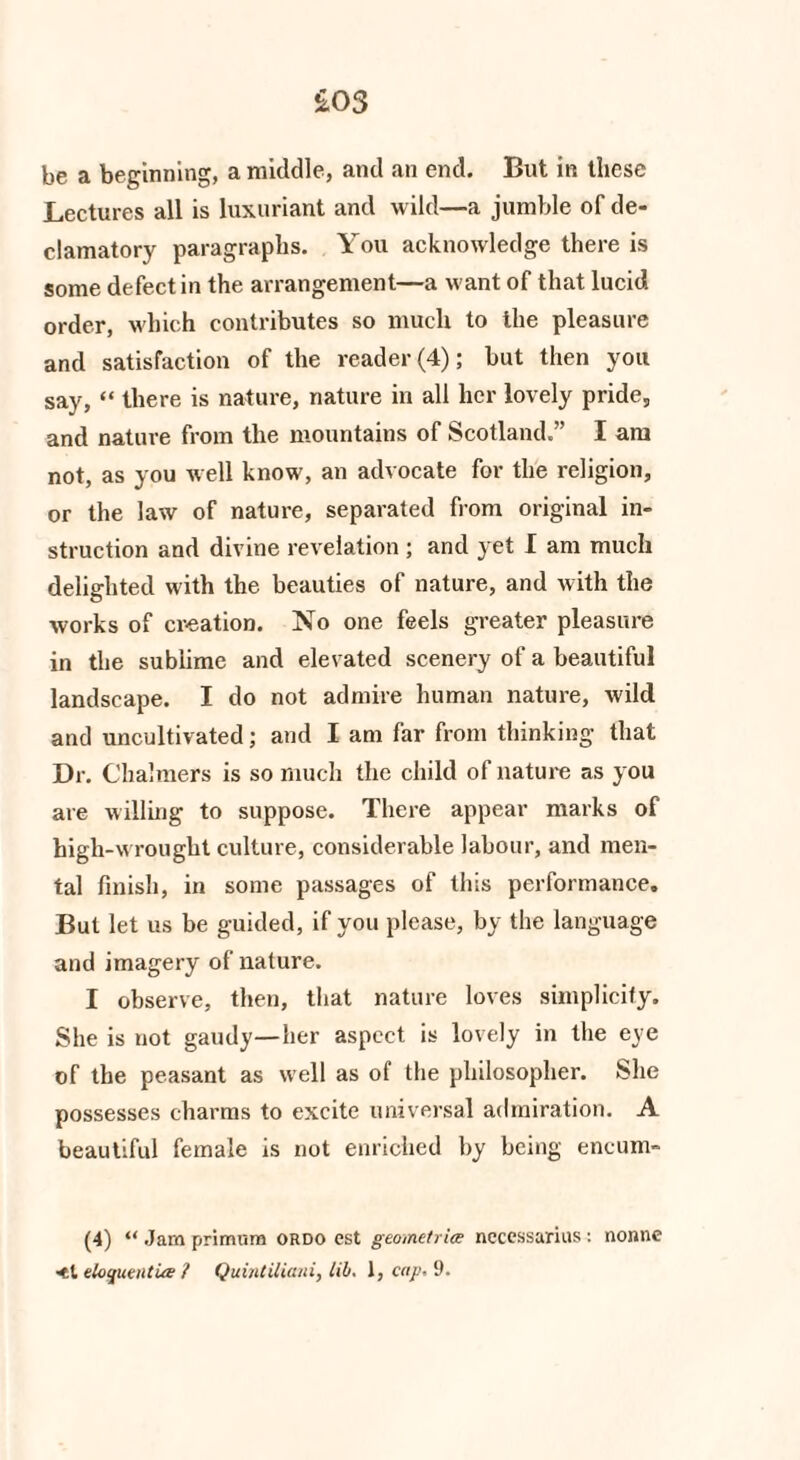 £03 be a beginning, a middle, and an end. But in these Lectures all is luxuriant and wild—a jumble of de¬ clamatory paragraphs. You acknowledge there is some defect in the arrangement—a want of that lucid order, which contributes so much to the pleasure and satisfaction of the reader (4); but then you say, “ there is nature, nature in all her lovely pride, and nature from the mountains of Scotland.” I am not, as you well know, an advocate for the religion, or the law of nature, separated from original in¬ struction and divine revelation ; and yet I am much delighted with the beauties of nature, and with the works of creation. No one feels greater pleasure in the sublime and elevated scenery of a beautiful landscape. I do not admire human nature, wild and uncultivated; and I am far from thinking that Dr. Chalmers is so much the child of nature as you are willing to suppose. There appear marks of high-w rought culture, considerable labour, and men¬ tal finish, in some passages of this performance. But let us be guided, if you please, by the language and imagery of nature. I observe, then, that nature loves simplicity. She is not gaudy—her aspect is lovely in the eye of the peasant as well as of the philosopher. She possesses charms to excite universal admiration. A beautiful female is not enriched by being encum- (4) “ Jam primum ordo est geometric necessarius : nonne