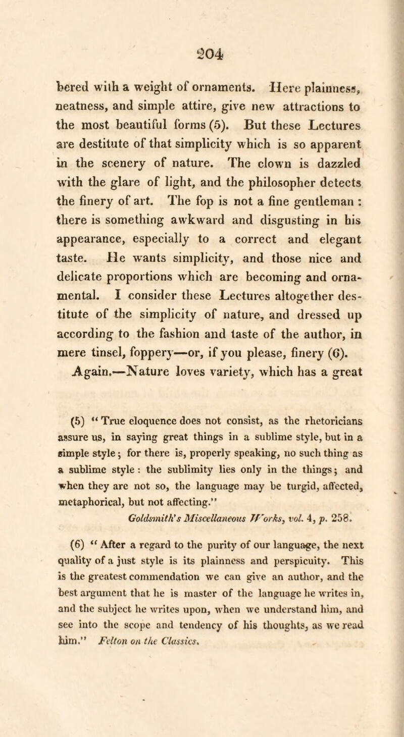 bered with a weight of ornaments. Here plainness, neatness, and simple attire, give new attractions to the most beautiful forms (5). But these Lectures are destitute of that simplicity which is so apparent in the scenery of nature. The clown is dazzled with the glare of light, and the philosopher detects the finery of art. The fop is not a fine gentleman : there is something awkward and disgusting in his appearance, especially to a correct and elegant taste. He wants simplicity, and those nice and delicate proportions which are becoming and orna¬ mental. I consider these Lectures altogether des¬ titute of the simplicity of nature, and dressed up according to the fashion and taste of the author, in mere tinsel, foppery—or, if you please, finery (6). Again,—Nature loves variet}r, which has a great (5) “ True eloquence does not consist, as the rhetoricians assure us, in saying great things in a sublime style, but in a simple style; for there is, properly speaking, no such thing as a sublime style: the sublimity lies only in the things; and when they are not so, the language may be turgid, affected, metaphorical, but not affecting.” Goldsmith's Miscellaneous Jforks, vol. 4, p. 258. (6) “ After a regard to the purity of our language, the next quality of a just style is its plainness and perspicuity. This is the greatest commendation we can give an author, and the best argument that he is master of the language he writes in, and the subject he writes upon, when we understand him, and see into the scope and tendency of his thoughts, as we read him.” Felton on the Classics.