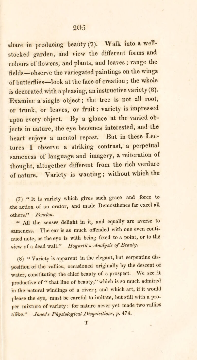 stocked garden, and view the different forms and colours of flowers, and plants, and leaves ; range the Helds—observe the variegated paintings on the wings of butterflies—look at the face of creation ; the whole is decorated with a pleasing, an instructive variety (8). Examine a single object; the tree is not all root, or trunk, or leaves, or fruit: variety is impressed upon every object. By a glance at the varied ob¬ jects in nature, the eye becomes interested, and the heart enjoys a mental repast. But in these Lec¬ tures I observe a striking contrast, a perpetual sameness of language and imagery, a reiteration of thought, altogether different from the rich verdure of nature. Variety is wanting; without which the (7) “ It is variety which gives such grace and force to the action of an orator, and made Demosthenes far excel all others.” Fenelon. « All the senses delight in it, and equally are averse to sameness. The ear is as much offended with one even conti¬ nued note, as the eye is with being fixed to a point, or to the view of a dead wall.” Hogarth's slnalysis of Beauty* (8) “ Variety is apparent in the elegant, but serpentine dis¬ position of the vallics, occasioned originally by the descent of water, constituting the chief beauty of a prospect. We see it productive of “ that line of beauty,” which is so much admired in the natural windings of a river; and which art, if it would please the eye, must be careful to imitate, but still with a pro¬ per mixture of variety: for nature never yet made two vallies alike.” Jones’s Physiological Disquisitions, p. 474. T