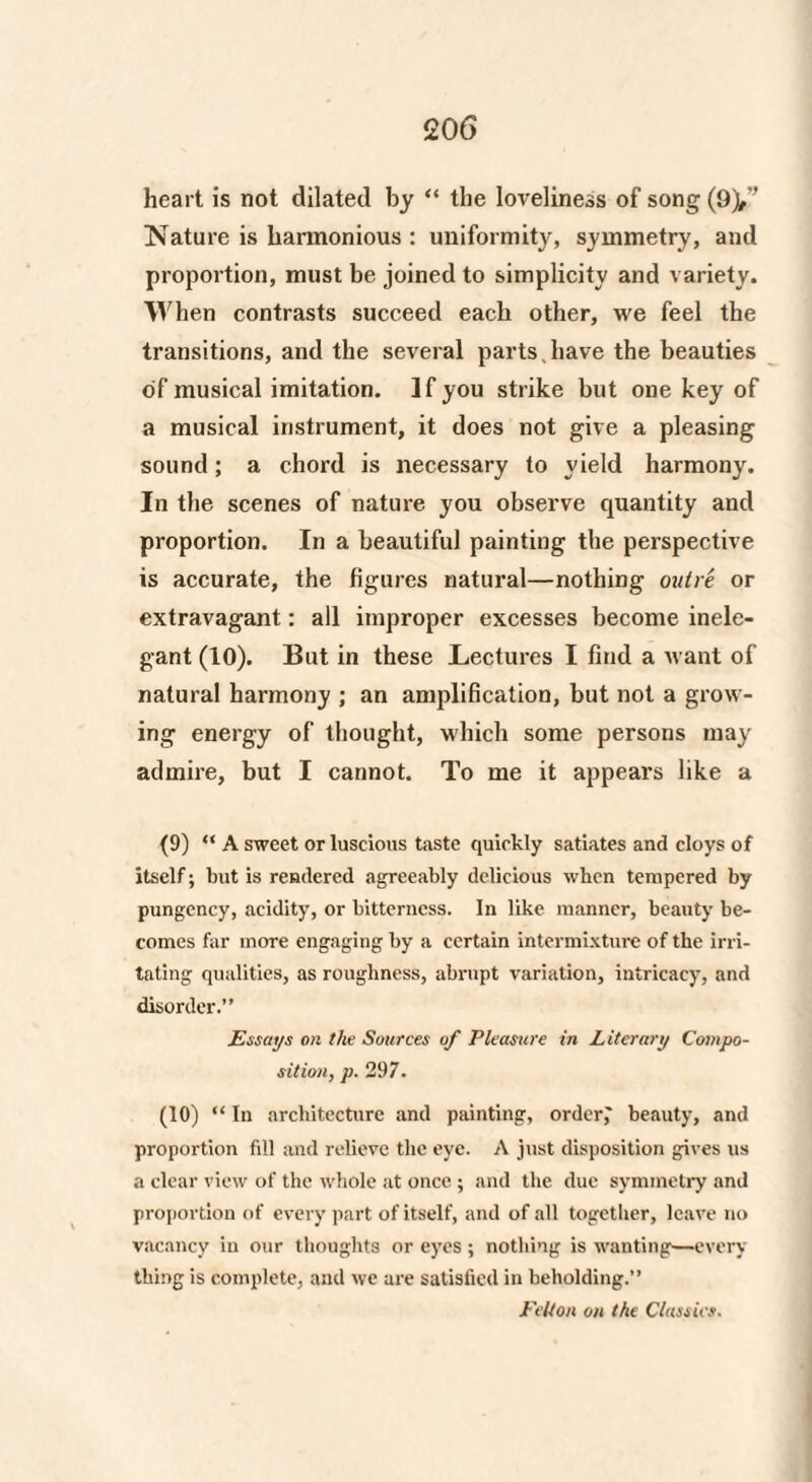 heart is not dilated by “ the loveliness of song (9y Nature is harmonious : uniformity, symmetry, and proportion, must be joined to simplicity and variety. When contrasts succeed each other, we feel the transitions, and the several parts, have the beauties of musical imitation. If you strike but one key of a musical instrument, it does not give a pleasing sound; a chord is necessary to yield harmony. In the scenes of nature you observe quantity and proportion. In a beautiful painting the perspective is accurate, the figures natural—nothing outre or extravagant: all improper excesses become inele¬ gant (10). But in these Lectures I find a want of natural harmony ; an amplification, but not a grow¬ ing energy of thought, which some persons may admire, but I cannot. To me it appears like a (9) “ A sweet or luscious taste quickly satiates and cloys of itself; but is rendered agreeably delicious when tempered by pungency, acidity, or bitterness. In like manner, beauty be¬ comes far more engaging by a certain intermixture of the irri¬ tating qualities, as roughness, abrupt variation, intricacy, and disorder.” Essays on the Sources of Pleasure in Literary Compo¬ sition, p. 297. (10) “ In architecture and painting, orders beauty, and proportion fill and relieve the eye. A just disposition gives us a clear view of the whole at once ; and the due symmetry and proportion of every part of itself, and of all together, leave no vacancy in our thoughts or eyes ; nothing is wanting—every thing is complete, and we are satisfied in beholding.” Felton on the Classics.