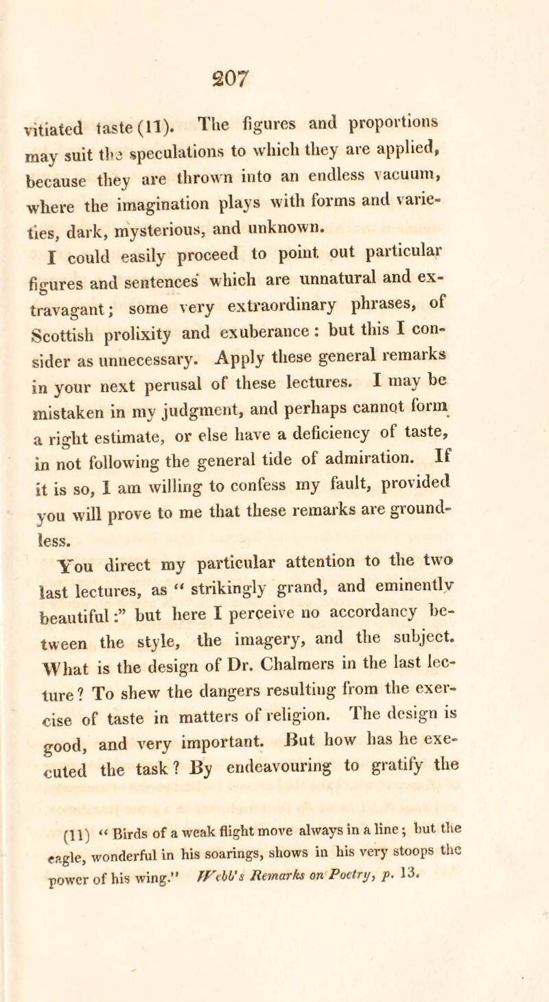 *207 vitiated taste (11). The figures and proportions may suit the speculations to which they are applied, because they are thrown into an endless vacuum, where the imagination plays with forms and varie¬ ties, dark, mysterious, and unknown. I could easily proceed to point out particular figures and sentences which are unnatural and ex¬ travagant: some very extraordinary phrases, of Scottish prolixity and exuberance: but this I con¬ sider as unnecessary. Apply these general remaiks in your next perusal of these lectures. I may be mistaken in my judgment, and perhaps cannot form a right estimate, or else have a deficiency of taste, in not following the general tide of admiration. If it is so, 1 am willing to confess my fault, provided you will prove to me that these remarks are ground¬ less. You direct my particular attention to the two last lectures, as “ strikingly grand, and eminentlv beautifulbut here I perceive no accordancy be¬ tween the style, the imagery, and the subject. What is the design of Dr. Chalmers in the last lec¬ ture ? To shew the dangers resulting from the exer¬ cise of taste in matters of religion. The design is good, and very important. But how has he exe¬ cuted the task? By endeavouring to gratify the (11) “ Birds of a weak flight move always in a line; hut the eagle, wonderful in his soarings, shows in his very stoops the