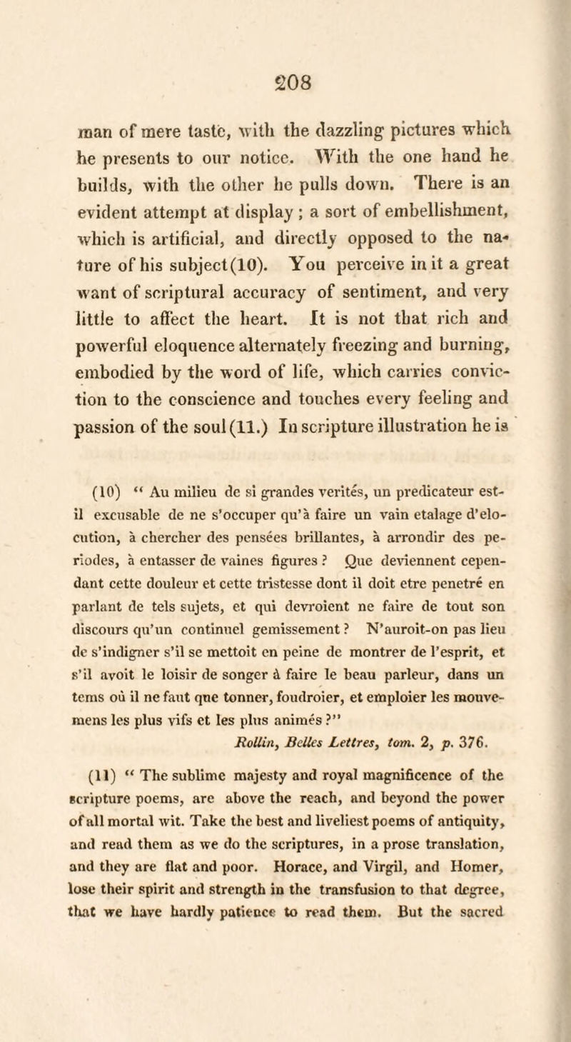 naan of mere taste, with the dazzling pictures which he presents to our notice. With the one hand he builds, with the other he pulls down. There is an evident attempt at display ; a sort of embellishment, which is artificial, and directly opposed to the na» ture of his subject(lO). You perceive in it a great want of scriptural accuracy of sentiment, and very little to affect the heart. It is not that rich and powerful eloquence alternately freezing and burning, embodied by the word of life, which carries convic¬ tion to the conscience and touches every feeling and passion of the soul (11.) In scripture illustration he is (10) “ Au milieu dc si grandes verites, un predicateur est- il excusable de ne s’occuper qu’a faire un vain etalage d’elo- cution, a chercher des pensees brillantes, a arrondir des pe- riodes, a entasscr de vaines figures ? Que deviennent cepen- dant cette douleur et cette tristesse dont il doit etre penetre en parlant de tels sujets, et qui devroient ne faire de tout son discours qu’un continuel gemissement ? N’auroit-on pas lieu dc s’indigner s’il se mettoit en peine de montrer de l’esprit, et s’il avoit le loisir de songer & faire le beau parleur, dans un terns ou il ne faut qne tonner, foudroier, et emploier les mouve- mens les plus vifs et les plus animes ?” Rollin, Belles Lettres, tom. 2, p. 376. (11) “ The sublime majesty and royal magnificence of the scripture poems, are above the reach, and beyond the power of all mortal wit. Take the best and liveliest poems of antiquity, and read them as we do the scriptures, in a prose translation, and they are flat and poor. Horace, and Virgil, and Homer, lose their spirit and strength in the transfusion to that degree, that we have hardly patience to read them. But the sacred