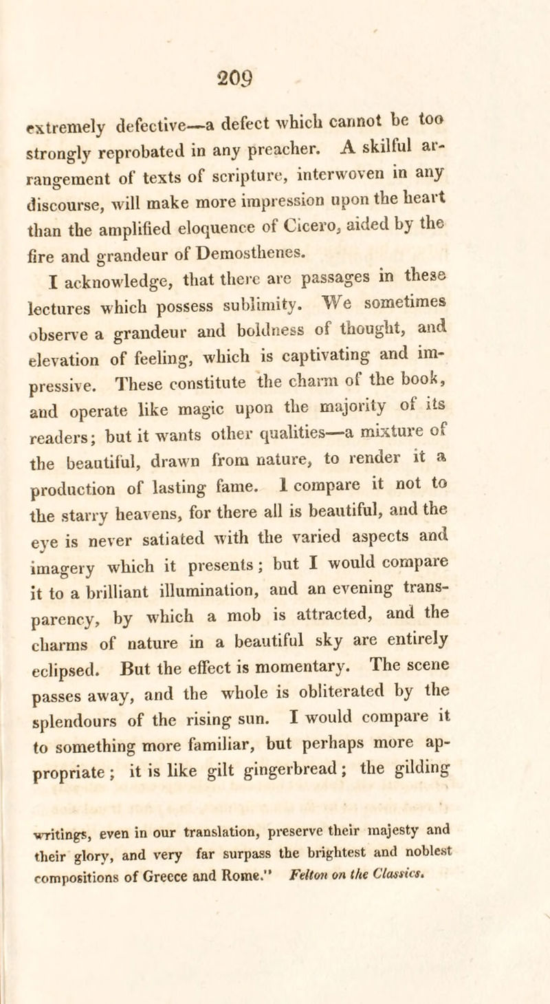 extremely defective—a defect which cannot he too strongly reprobated in any preacher. A skilful at- rangeraent of texts of scripture, interwoven in any discourse, will make more impression upon the heart than the amplified eloquence of Cicero, aided by the fire and grandeur of Demosthenes. I acknowledge, that there are passages in these lectures which possess sublimity. We sometimes observe a grandeur and boldness of thought, and elevation of feeling, which is captivating and im¬ pressive. These constitute the charm of the book, and operate like magic upon the majority of its readers; but it wants other qualities—a mixture of the beautiful, drawn from nature, to render it a production of lasting fame. 1 compare it not to the starry heavens, for there all is beautiful, and the eye is never satiated with the varied aspects and imagery which it presents; but I would compare it to a brilliant illumination, and an evening trans¬ parency, by which a mob is attracted, and the charms of nature in a beautiful sky are entirely eclipsed. But the effect is momentary. The scene passes away, and the whole is obliterated by the splendours of the rising sun. I would compare it to something more familiar, but perhaps more ap¬ propriate ; it is like gilt gingerbread; the gilding writings, even in our translation, preserve their majesty and their glory, and very far surpass the brightest and noblest compositions of Greece and Rome.” Felton on the Classics.