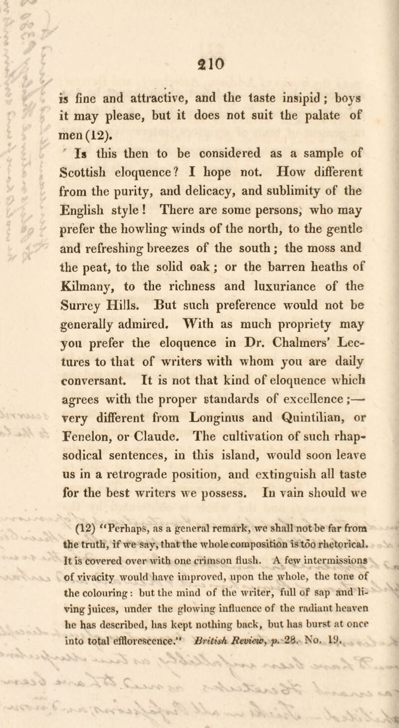 is fine and attractive, and the taste insipid ; boys it may please, but it does not suit the palate of men (12). 1 Is this then to be considered as a sample of Scottish eloquence? I hope not. How different from the purity, and delicacy, and sublimity of the English style ! There are some persons, who may prefer the howling winds of the north, to the gentle and refreshing breezes of the south; the moss and the peat, to the solid oak; or the barren heaths of Kilmany, to the richness and luxuriance of the Surrey Hills. But such preference would not be generally admired. With as much propriety may you prefer the eloquence in Dr. Chalmers’ Lec¬ tures to that of writers with whom you are daily conversant. It is not that kind of eloquence which agrees with the proper standards of excellence ;— very different from Longinus and Quintilian, or Fenelon, or Claude. The cultivation of such rhap¬ sodical sentences, in this island, w ould soon leave us in a retrograde position, and extinguish all taste for the best writers we possess. In vain should we (12) “Perhaps, as a general remark, we shall not be far from the truth, if we say, that the whole composition is too rhetorical. It is covered over with one crimson flush. A few intermissions of vivacity would have improved, upon the whole, the tone of the colouring: but the mind of the writer, full of sap and li¬ ving juices, under the glowing influence of the radiant heaven he has described, has kept nothing back, but has burst at once into total efflorescence.” British Review, p. 28. No. 19.