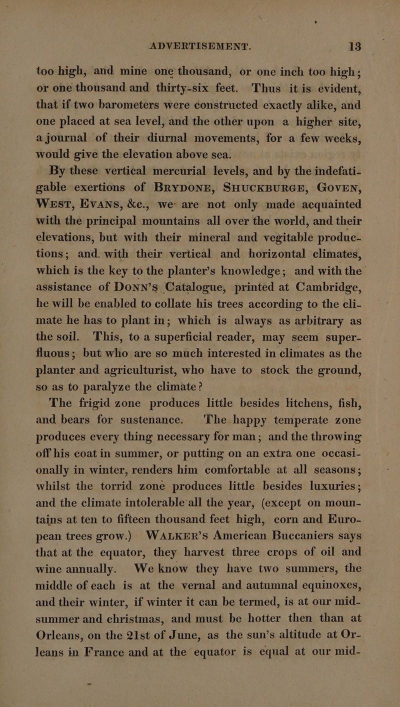 ADVERTISEMENT. teen |: too high, and mine one thousand, or one inch too high; or one thousand and thirty-six feet. Thus it is evident, that if two barometers were constructed exactly alike, and one placed at sea level, and the other upon a higher site, a journal of their diurnal movements, for a few weeks, would give the elevation above sea. By these vertical mercurial levels, and by the indefati- gable exertions of BRYDONE, SHUCKBURGE, GOVEN, West, Evans, &amp;c., we are not only made acquainted with the principal mountains all over the world, and their elevations, but with their mineral and vegitable produc- tions; and. with their vertical and horizontal climates, which is the key to the planter’s knowledge; and with the assistance of Donn’s Catalogue, printed at Cambridge, he will be enabled to collate his trees according to the cli- mate he has to plant in; which is always as arbitrary as the soil. This, to a superficial reader, may seem super- fluous; but who are so much interested in climates as the planter and agriculturist, who have to stock the ground, so as to paralyze the climate? The frigid zone produces little besides litchens, fish, and bears for sustenance. ‘The happy temperate zone produces every thing necessary for man; and the throwing off his coat in summer, or putting on an extra one occasi- onally in winter, renders him comfortable at all seasons; whilst the torrid zone produces little besides luxuries; and the climate intolerable all the year, (except on moun- tains at ten to fifteen thousand feet high, corn and EKuro- pean trees grow.) WALKER’s American Buccaniers says that at the equator, they harvest three crops of oil and wine annually. We know they have two summers, the middle of each is at the vernal and autumnal equinoxes, and their winter, if winter it can be termed, is at our mid- summer and christmas, and must be hotter then than at Orleans, on the 21st of June, as the sun’s altitude at Or- leans in France and at the equator is equal at our mid-