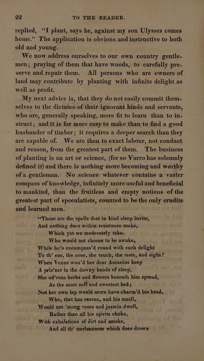 replied, ‘‘I plant, says he, against my son Ulysses comes home.” The application is obvious and instructive to both old and young. We now address ourselves to our own country gentle- men; praying of them that have woods, to carefully pre- serve and repair them. All persons who are owners of land may contribute by planting with infinite delight as well as profit. _ My next advice is, that they do not easily commit them- selves to the dictates of their ignorant hinds and servants, who are, generally speaking, more fit to learn than to in- struct; and it is far more easy to make than to find a good husbander of timber; it requires a deeper search than they are capable of. We are then to exact labour, not conduct and reason, from the greatest part of them. The business of planting is an art or science, (for so Varro has solemnly defined it) and there is nothing more becoming and worthy of a gentleman. No science whatever contains a vaster compass of knowledge, infinitely. more useful and beneficial to mankind, than the fruitless and empty notions of the greatest part of speculatists, counted to be the only erudite and learned men. ‘These are the spells that to kind sleep invite, | And nothing does within resistance make, Which yet we moderately take. Who would not choose to be awake, While he’s encompass’d round with such delight | ‘To th’ ear, the nose, the touch, the taste, and sight ? When Venus wou’d her dear Ascanius keep . A pris’ner in the downy bands of sleep, She od’rous herbs and flowers beneath him spread, As the most soft and sweetest bed; Not her own lap would more have charm’d his head. ! Who, that has reason, and his smell, Would not ’mong roses and jasmin dwell, Rather than all his spirits choke, With exhalations of dirt and smoke, And all th’ uncleanness which does drown