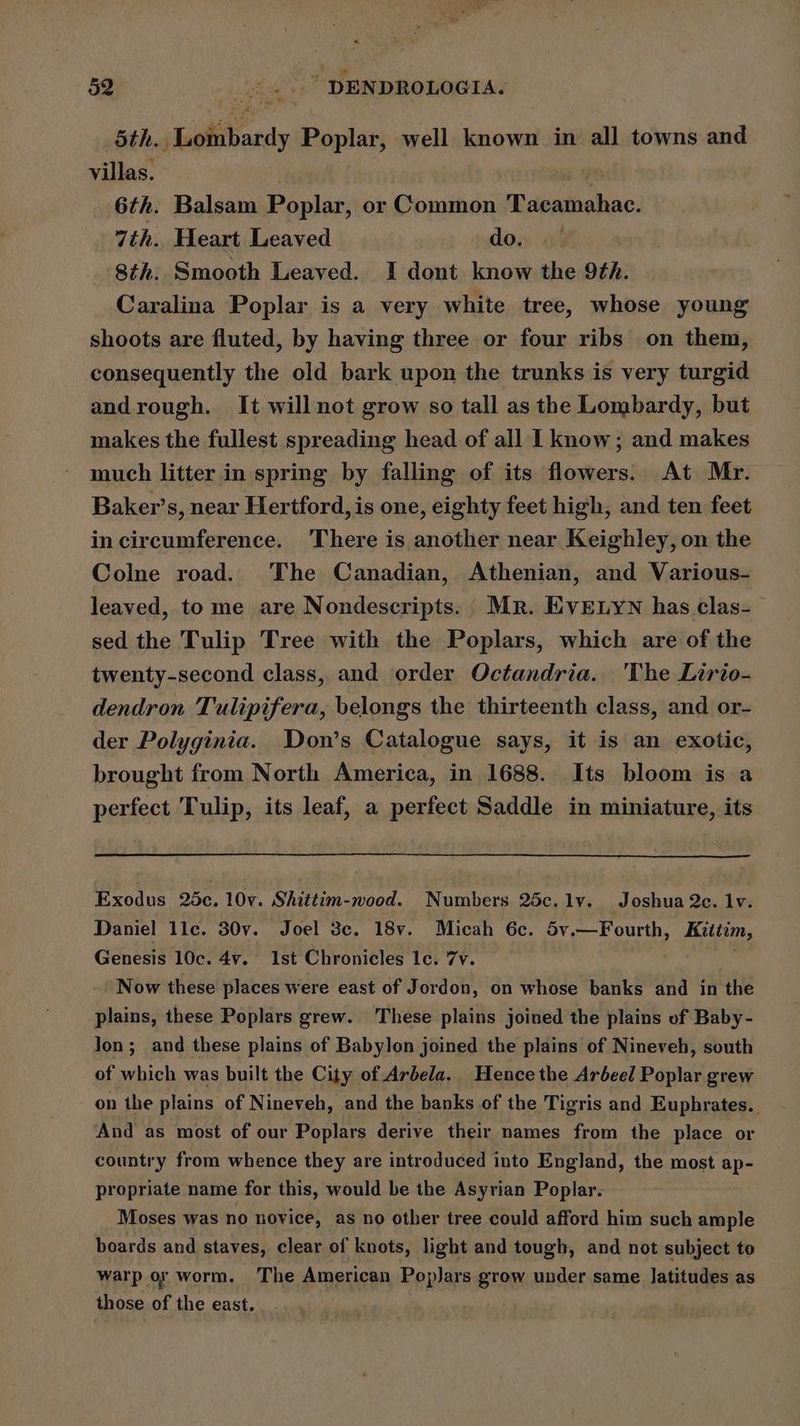 5th. Lombardy Poplar, well known in all towns and villas. | ie 6th. Balsam Poplar, or Common Tacamahac. 7th. Heart Leaved dos a 8th. Smooth Leaved. I dont know the 9th. Caralina Poplar is a very white tree, whose young shoots are fluted, by having three or four ribs on them, consequently the old bark upon the trunks is very turgid and rough. It will not grow so tall as the Lombardy, but makes the fullest spreading head of all I know; and makes much litter in spring by falling of its flowers. At Mr. Baker’s, near Hertford, is one, eighty feet high, and ten feet in circumference. There is another near Keighley, on the Colne road. The Canadian, Athenian, and Various- leaved, to me are Nondescripts: Mr. Eve yn has clas- sed the Tulip Tree with the Poplars, which are of the twenty-second class, and order Octandria. 'The Lirio- dendron Tulipifera, belongs the thirteenth class, and or- der Polyginia. Don’s Catalogue says, it is an exotic, brought from North America, in 1688. Its bloom is a perfect Tulip, its leaf, a perfect Saddle in miniature, its Exodus 25c. 10v. Shittim-wood. Numbers 25c.lv. Joshua 2c. lv. Daniel llc. 30v. Joel 3c. 18v. Micah 6c. 5v.—Fourth, Kittim, Genesis 10c. 4v. 1st Chronicles 1c. 7yv. : . Now these places were east of Jordon, on whose banks and in the plains, these Poplars grew. These plains joined the plains of Baby- Jon; and these plains of Babylon joined the plains of Nineveh, south of which was built the City of Arbela.. Hence the Ardeel Poplar grew on the plains of Nineveh, and the banks of the Tigris and Euphrates. And as most of our Poplars derive their names from the place or country from whence they are introduced into England, the most ap- propriate name for this, would be the Asyrian Poplar. Moses was no novice, as no other tree could afford him such ample boards and staves, clear of knots, light and tough, and not subject to warp or worm. ‘The American Poplars grow under same latitudes as those of the east. . |