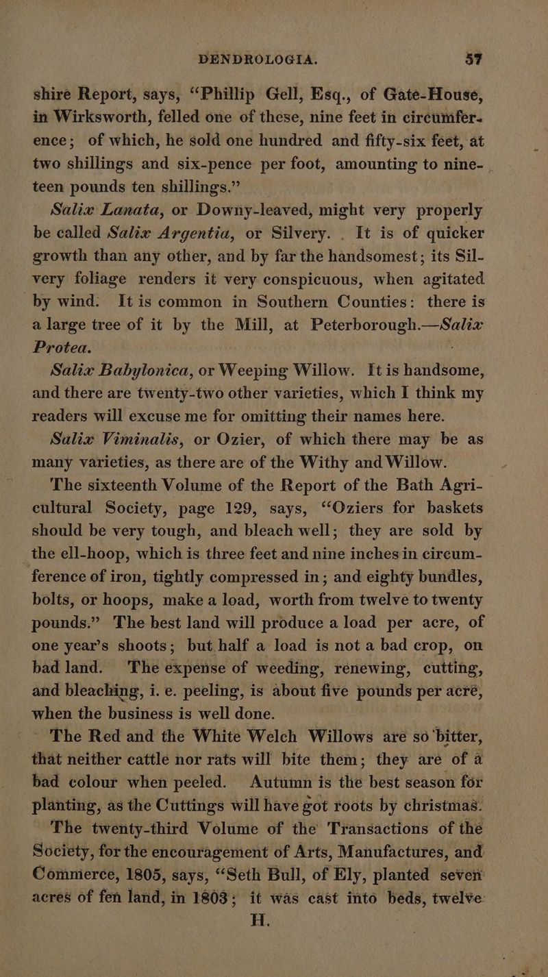shire Report, says, “Phillip Gell, Esq., of Gate-House, in Wirksworth, felled one of these, nine feet in circumfer- ence; of which, he sold one hundred and fifty-six feet, at two shillings and six-pence per foot, amounting to nine- teen pounds ten shillings.” __ Salix Lanata, or Downy-leaved, might very properly be called Salix Argentia, or Silvery. . It is of quicker growth than any other, and by far the handsomest; its Sil- very foliage renders it very conspicuous, when agitated by wind: It is common in Southern Counties: there is a large tree of it by the Mill, at Peterborough.—Salix Protea. Salix Babylonica, or Weeping Willow. It is handsome, and there are twenty-two other varieties, which I think my readers will excuse me for omitting their names here. Salix Viminalis, or Ozier, of which there may be as many varieties, as there are of the Withy and Willow. The sixteenth Volume of the Report of the Bath Agri- cultural Society, page 129, says, ‘‘Oziers for baskets should be very tough, and bleach well; they are sold by the ell-hoop, which is three feet and nine inches in circum- ference of iron, tightly compressed in; and eighty bundles, bolts, or hoops, make a load, worth from twelve to twenty pounds.” The best land will produce a load per acre, of one year’s shoots; but half a load is not a bad crop, on bad land. The expense of weeding, renewing, cutting, and bleaching, i. e. peeling, is about five pounds per acré, when the business is well done. - The Red and the White Welch Willows are so bitter, that neither cattle nor rats will bite them; they are of a bad colour when peeled. Autumn is the best season for planting, as the Cuttings will have got roots by christmas. The twenty-third Volume of the Transactions of the Society, for the encouragement of Arts, Manufactures, and Commerce, 1805, says, “Seth Bull, of Ely, planted sever acres of fen land, in 1803; it was cast into beds, twelve: Ee
