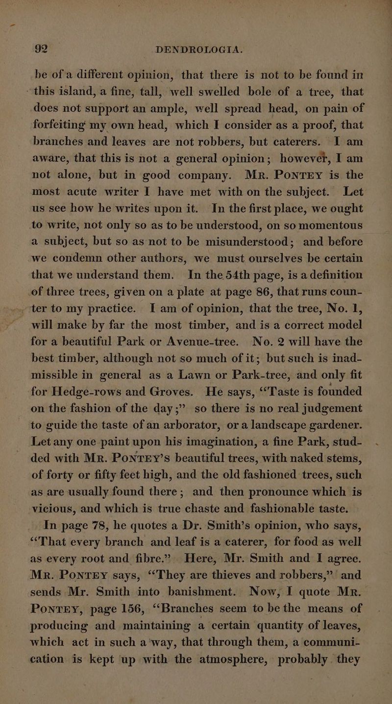 be of a different opinion, that there is not to be found in ‘this island, a fine, tall, well swelled bole of a tree, that does not support an ample, well spread head, on pain of forfeiting my own head, which I consider as a proof, that branches and leaves are not robbers, but caterers. I am aware, that this is not a general opinion; however, I am not alone, but in good company. Mr. Ponrry is the most acute writer I have met with on the subject. Let us see how he writes upon it. In the first place, we ought to write, not only so as to be understood, on so momentous a subject, but so as not to be misunderstood; and before we condemn other authors, we must ourselves be certain that we understand them. In the 54th page, is a definition of three trees, given on a plate at page 86, that runs coun- will make by far the most timber, and is a correct model for a beautiful Park or Avenue-tree. No. 2 will have the best timber, although not so much of it; but such is inad- missible in general as a Lawn or Park-tree, and only fit for Hedge-rows and Groves. He says, “Taste is founded on the fashion of the day; so there is no real judgement to guide the taste of an arborator, ora landscape gardener. Let any one paint upon his imagination, a fine Park, stud- ded with Mr. Ponrey’s beautiful trees, with naked stems, of forty or fifty feet high, and the old fashioned trees, such as are usually found there; and then pronounce which is vicious, and which is true chaste and fashionable taste. In page 78, he quotes a Dr. Smith’s opinion, who says, “That every branch and leaf is a caterer, for food as well as every root and fibre.’ Here, Mr. Smith and I agree. Mr. Pontey says, ‘‘They are thieves and robbers,” and sends Mr. Smith into banishment. Now, I quote Mr. PonTery, page 156, “Branches seem to be the means of producing and maintaining a certain quantity of leaves, which act in such a'way, that through them, a communi- cation is kept up with the atmosphere, probably. they
