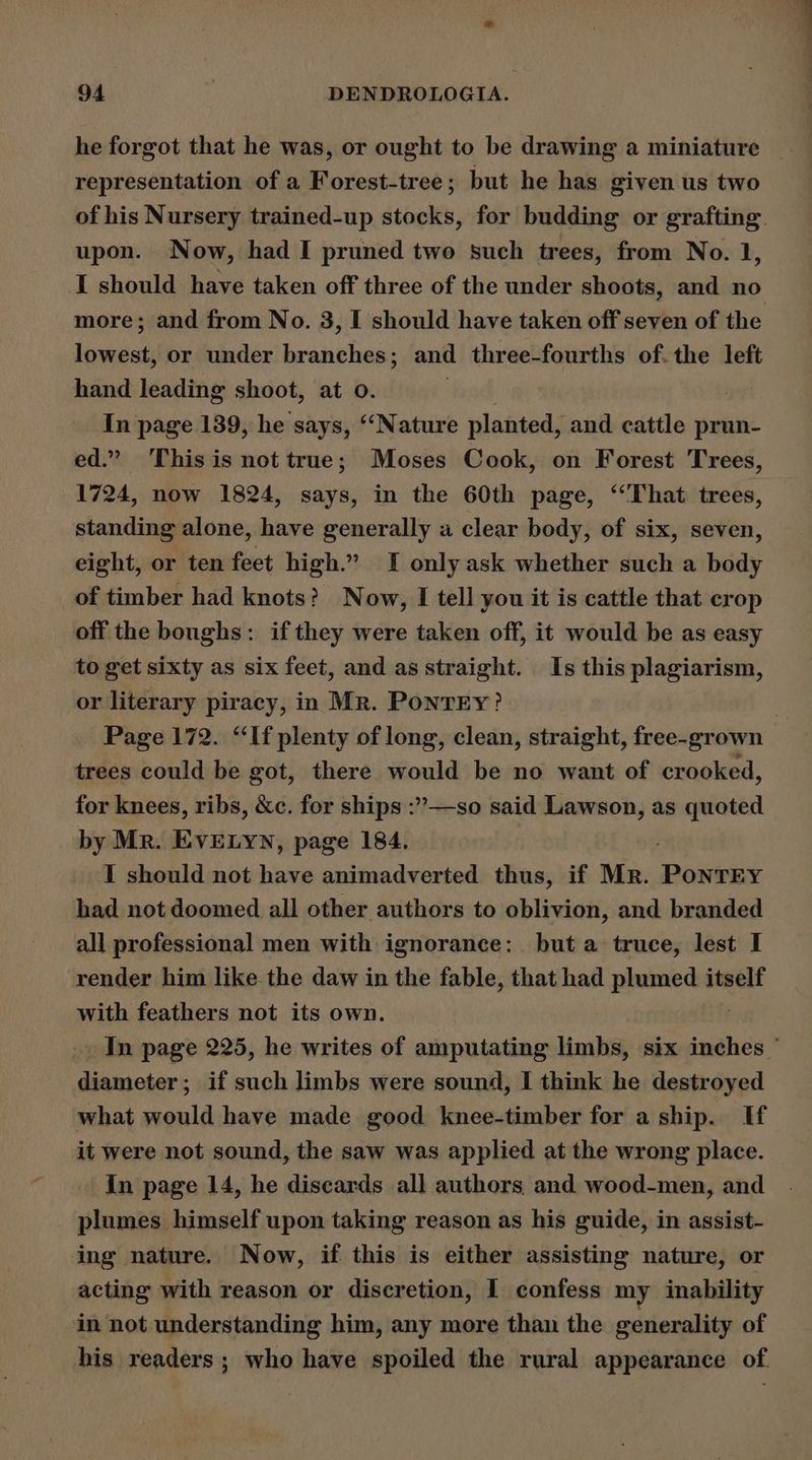 he forgot that he was, or ought to be drawing a miniature _ representation of a Forest-tree; but he has given us two of his Nursery trained-up didghts, for budding or grafting. upon. Now, had I pruned two such trees, from No. 1, I should have taken off three of the under shoots, and no more; and from No. 3, I should have taken off seven of the lowest, or under branches; and three-fourths of. the left hand leading shoot, at o. In page 139, he says, “‘Nature planted, and cattle prun- ed.” This is not true; Moses Cook, on Forest Trees, 1724, now 1824, says, in the 60th page, ‘‘That trees, standing alone, have generally a clear body, of six, seven, eight, or ten feet high.” I only ask whether such a body _of timber had knots? Now, I tell you it is cattle that crop off the boughs: if they were taken off, it would be as easy to get sixty as six feet, and as straight. Is this plagiarism, or literary piracy, in Mr. PonrEy? . Page 172. “If plenty of long, clean, straight, free-grown trees could be got, there would be no want of crooked, for knees, ribs, &amp;c. for ships :’’—so said Lawson, as quoted by Mr. EVELYN, page 184. I should not have animadverted thus, if Mr. Resear had not doomed all other authors to oblivion, and branded all professional men with ignorance: but a truce, lest I render him like the daw in the fable, that had plumed itself with feathers not its own. In page 225, he writes of amputating limbs, six inches ~ diameter; if such limbs were sound, I think he destroyed what would have made good knee-timber for a ship. If it were not sound, the saw was applied at the wrong place. In page 14, he discards all authors and wood-men, and plumes himself upon taking reason as his guide, in assist- ing nature. Now, if this is either assisting nature, or acting with reason or discretion, I confess my inability in not understanding him, any more than the generality of his readers; who have spoiled the rural appearance of.