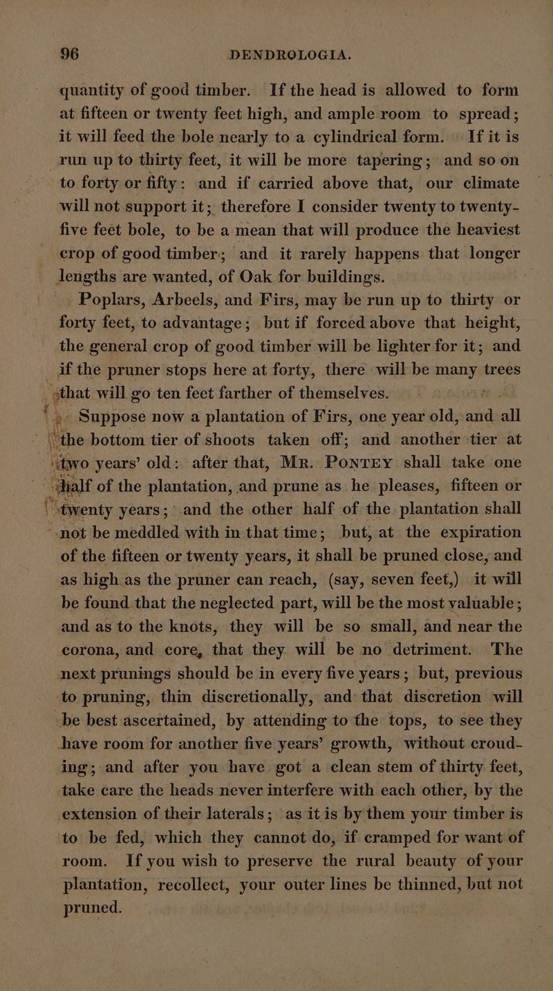 quantity of good timber. If the head is allowed to form at fifteen or twenty feet high, and ample room to spread; it will feed the bole nearly to a cylindrical form. If it is run up to thirty feet, it will be more tapering; and so on to forty or fifty : and if carried above that, our climate will not support it; therefore I consider twenty to twenty- five feet bole, to be a mean that will produce the heaviest crop of good timber; and it rarely happens that longer lJengths are wanted, of Oak for buildings. | Poplars, Arbeels, and Firs, may be run up to thirty or forty feet, to advantage; but if forced above that height, the general crop of good timber will be lighter for it; and if the pruner stops here at forty, there will be many trees _ that will go ten feet farther of themselves. . lit Suppose now a plantation of Firs, one year old, aie all “the bottom tier of shoots taken off; and another ‘tier at “wo years’ old: after that, Mr. Ponrry shall take one halt of the plantation, and prune as_ he pleases, fifteen or twenty years; and the other half of the plantation shall ‘not be meddled with in that time; but, at the expiration of the fifteen or twenty years, it shall be pruned close, and as high as the pruner can reach, (say, seven feet,) it will be found that the neglected part, will be the most valuable ; and as to the knots, they will be so small, and near the corona, and core, that they will be no detriment. The next prunings should be in every five years; but, previous to pruning, thin discretionally, and: that discretion will be best ascertained, by attending to the tops, to see they have room for another five years’ growth, without croud- ing; and after you have got a clean stem of thirty feet, take care the heads never interfere with each other, by the extension of their laterals; as itis by them your timber is to be fed, which they cannot do, if cramped for want of room. If you wish to preserve the rural beauty of your plantation, recollect, your outer lines be thinned, but not pruned.