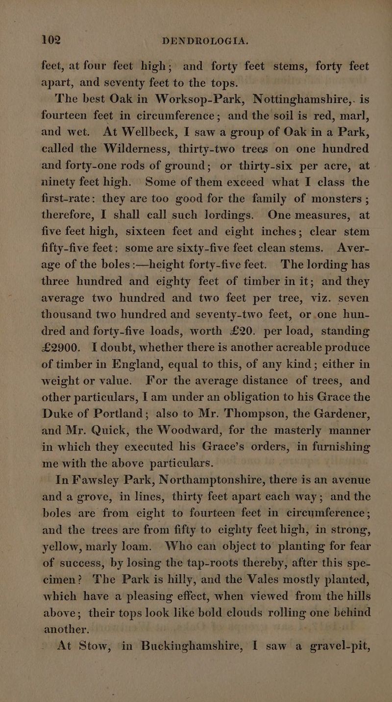 feet, at four feet high; and forty feet stems, forty feet apart, and seventy feet to the tops. The best Oak in Worksop-Park, Nottinghamshire,. is fourteen feet in circumference; and the soil is red, marl, and wet. At Wellbeck, I saw a group of Oak in a Park, called the Wilderness, thirty-two trees on one hundred and forty-one rods of ground; or thirty-six per acre, at ninety feet high. Some of them exceed what I class the first-rate: they are too good for the family of monsters ; therefore, I shall call such lordings. One measures, at five feet high, sixteen feet and eight inches; clear stem fifty-five feet: some are sixty-five feet clean stems. Aver- age of the boles :—height forty-five feet. The lording has three hundred and eighty feet of timber in it; and they average two hundred and two feet per tree, viz. seven thousand two hundred and seventy-two feet, or.one hun- dred and forty-five loads, worth £20. per load, standing £2900. I doubt, whether there is another acreable produce of timber in England, equal to this, of any kind; either in weight or value. For the average distance of trees, and other particulars, [am under an obligation to his Grace the Duke of Portland; also to Mr. Thompson, the Gardener, and Mr. Quick, the Woodward, for the masterly manner in which they executed his Grace’s orders, in furnishing me with the above particulars. In Fawsley Park, Northamptonshire, there is an avenue and a grove, in lines, thirty feet apart each way; and the boles are from eight to fourteen feet in circumference ; and the trees are from fifty to eighty feet high, in strong, yellow, marly loam. Who can cbject to planting for fear of success, by losing the tap-roots thereby, after this spe- cimen? The Park is hilly, and the Vales mostly planted, which have a pleasing effect, when viewed from the hills above; their tops look like bold clouds rolling one behind another. . ; At Stow, in Buckinghamshire, I saw a gravel-pit,
