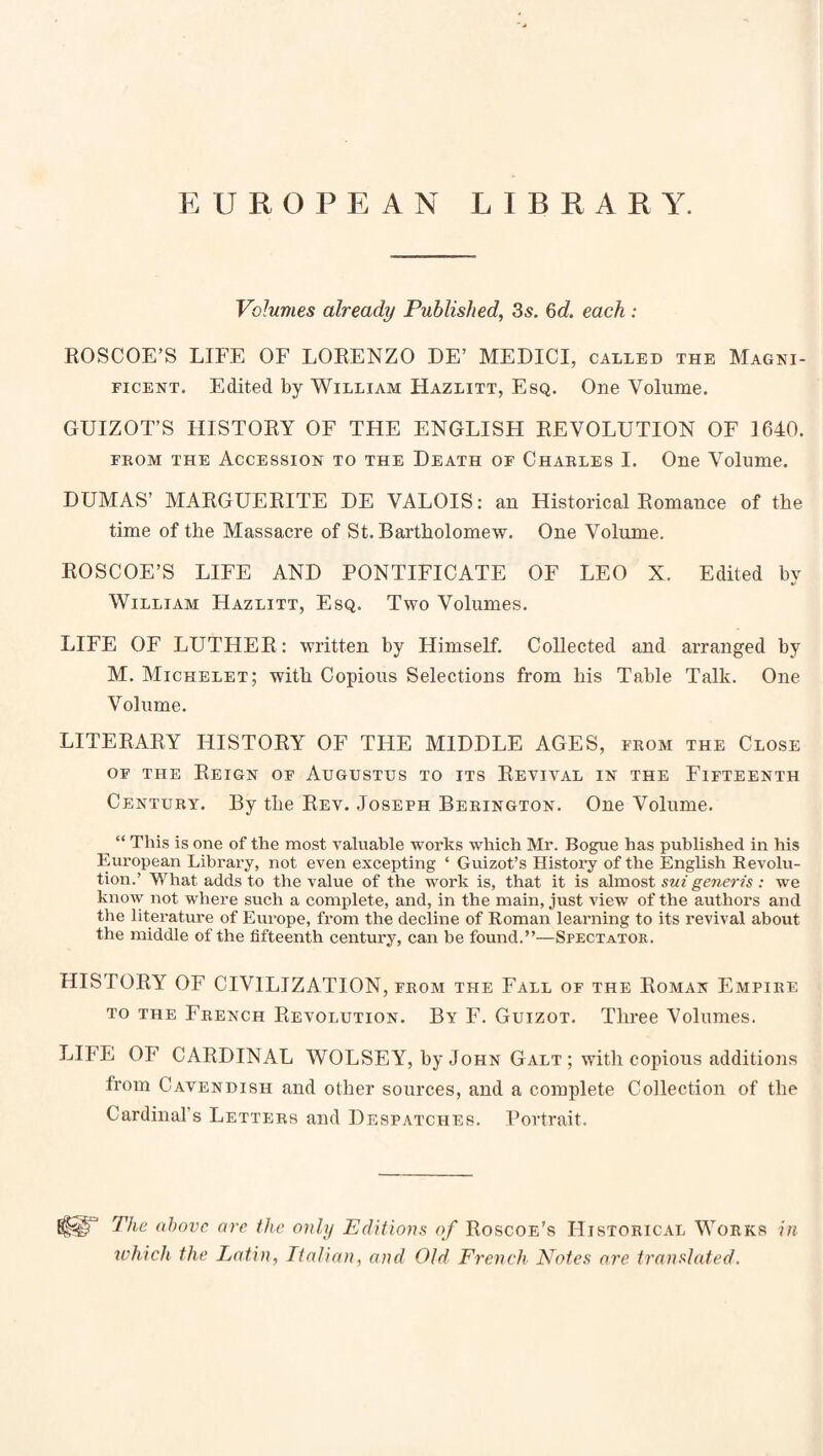 EUROPEAN LIBRARY. Volumes already Published, 35. 6d each : EOSCOE’S LIFE OF LOKENZO DE’ MEDICI, called the Magni¬ ficent. Edited by William Hazlitt, Esq. One Volume. GUIZOT’S HISTOEY OF THE ENGLISH EEVOLUTION OF 1640. FEOM THE Accession to the Death of Chables I. One Volume. DUMAS’ MAEGUEEITE DE VALOIS: an Historical Eomance of the time of the Massacre of St. Bartholomew. One Volume. EOSCOE’S LIFE AND PONTIFICATE OF LEO X. Edited by William Hazlitt, Esq. Two Volumes. LIFE OF LUTHEE: written by Himself. Collected and arranged by M. Michelet; with Copious Selections from his Table Talk. One Volume. LITEEAEY HISTOEY OF THE MIDDLE AGES, fkom the Close OF THE EeIGN of AUGUSTUS TO ITS EeVIVAL IN THE FIFTEENTH Century. By the Eev. Joseph Berington. One Volume. ^ “ This is one of the most A'aluable works which Mr. Bogue has published in his European Library, not even excepting ‘ Guizot’s History of the English Revolu¬ tion.’ What adds to the value of the work is, that it is almost swzgc/ierfs : we know not where such a complete, and, in the main, just view of the authors and tlie literature of Europe, from the decline of Roman learning to its revival about the middle of the fifteenth century, can be found.”—Spectator. HISTOEY OF CIVILIZATION, from the Fall of the Eoman Empire TO THE French Eevolution. By F. Guizot. Three Volumes. LIFE OF CAEDINAL WOLSEY, by John Galt ; with copious additions from Cavendish and other sources, and a complete Collection of the Cardinal’s Letters and Despatches. Portrait. The above are the only Editions of Eoscoe’s Historical Works in which the Latin, Italian, and Old French Notes are translated.