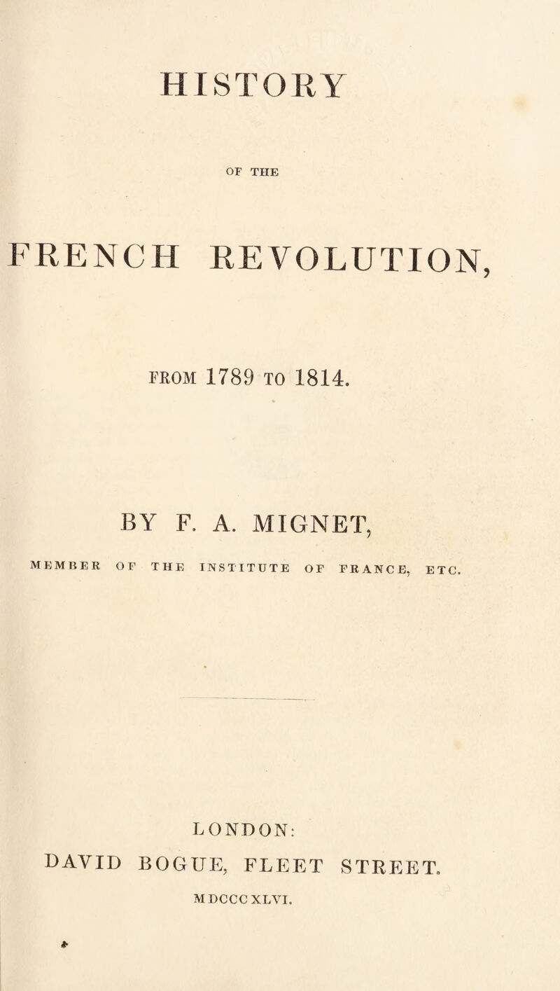 HISTORY OF THE FRENCH REVOLUTION FROM 1789 TO 1814. BY F. A. MIGNET, MEMBER OF THE INSTITUTE OF FRANCE, ETC. LONDON: DAVID BOGUE, FLEET STREET, MDCCCXLVI.