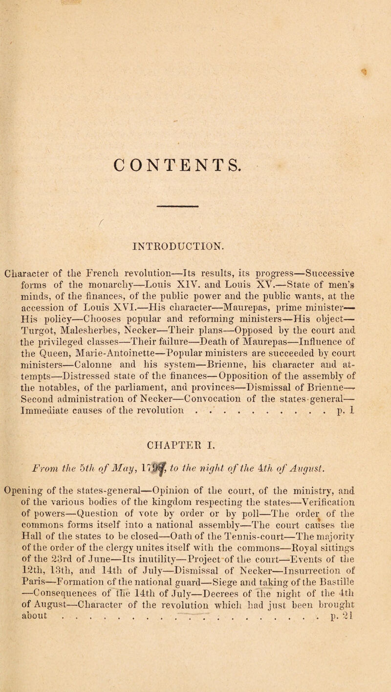 CONTENTS INTBODUCTION. Character of the French revolution—Its results, its progress—Successive forms of the monarchy—Louis XIV. and Louis XV.—State of men’s minds, of the finances, of the public power and the public wants, at the accession of Louis XVI.—His character—Maurepas, prime minister— His policy—Chooses popular and reforming ministers—His object— Turgot, Malesherbes, Necker—Their plans—Opposed by the court and the privileged classes—Their failure—Death of Maurepas—Influence of the Queen, Marie-Antoinette—Popular ministers are succeeded by court ministers—Calonne and his system—Brienne, his character and at¬ tempts—Distressed state of the finances—Opposition of the assembly of the notables, of the parliament, and provinces—Dismissal of Brienne—- Second administration of Necker—Convocation of the states general— Immediate causes of the revolution.p. i CHAPTER I. From the 6th of May, 17$^ to the night of the of August. Opening of the states-general—Opinion of the court, of the ministry, and of the various bodies of the kingdom respecting the states—Verification of powers—Question of vote by order or by poll—The order of the commons forms itself into a national assembly—The court causes the Hall of the states to be closed—Oath of the Tennis-court—The majority of the order of the clergy unites itself with the commotis—Royal sittings of the 23rd of June—Its inutility—Project of tbe court—Events of the 12th, 13th, and 14th of July—Dismissal of Necker—Insurrection of Paris—Formation cf the national guard—Siege and taking of the Bastille —Consequences of the 14th of July—Decrees of the night of the 4th of August—Character of the revolution W'hich had just been brought about.q.p. 21