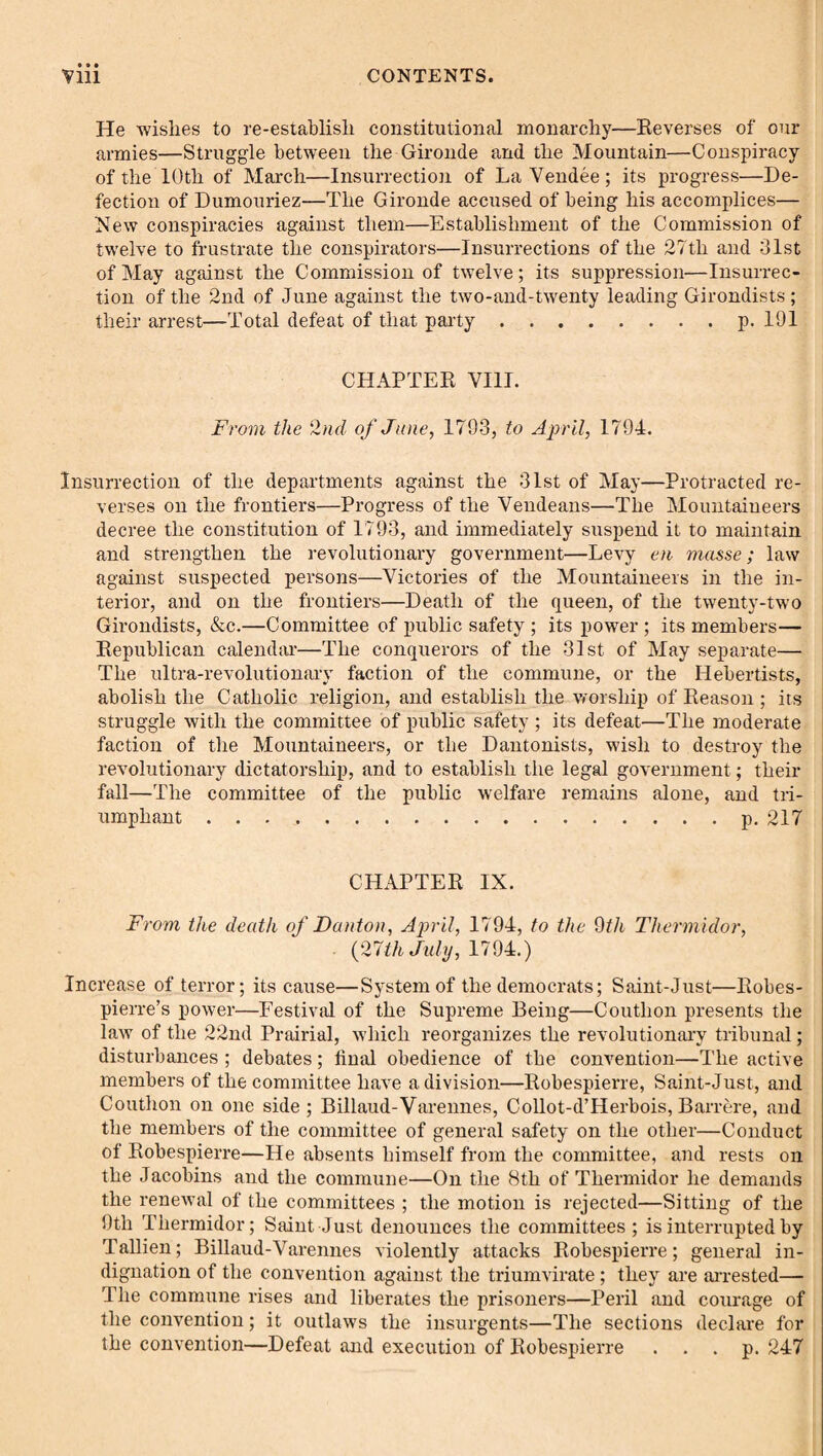 He wishes to re-establish constitutional monarchy—Eeverses of our armies—Struggle between the Gironde and the Mountain—Conspiracy of the 10th of March—Insurrection of La Vendee; its progress—De¬ fection of Dumouriez—The Gironde accused of being his accomplices— New conspiracies against them—Establishment of the Commission of twelve to frustrate the conspirators—Insurrections of the 27th and 31st of May against the Commission of twelve; its suppression—Insurrec¬ tion of the 2nd of June against the two-and-twenty leading Girondists ; their arrest—Total defeat of that party.p. 191 CHAPTER VIII. From the 2nd of Jane, 1793, to April, 1794. Insurrection of the departments against the 31st of May—Protracted re¬ verses on the frontiers—Progress of the Vendeans—The Mountaineers decree the constitution of 1793, and immediately suspend it to maintain and strengthen the I’evolutionary government—Levy en masse; law against suspected persons—Victories of the Mountaineers in the in¬ terior, and on the frontiers—Death of the queen, of the twenty-two Girondists, &c.—Committee of public safety ; its power ; its members— Republican calendar—The conquerors of the 31st of May separate— The ultra-revolutionary faction of the commune, or the Hebertists, abolish the Catholic religion, and establish the worship of Reason; its struggle with the committee of public safety ; its defeat—The moderate faction of the Mountaineers, or the Dantonists, wish to destroy the revolutionary dictatorship, and to establish the legal government; their fall—The committee of the public welfare remains alone, and tri¬ umphant .p. 217 CHAPTER IX. From the death of I)anion, April, 1794, to the dth Thermidor, {21th July, 11 Increase of terror; its cause—System of the democrats; Saint-Just—Robes¬ pierre’s power—Festivitl of the Supreme Being—Couthon presents the law of the 22nd Prairial, which reorganizes the revolt!tionaiw tribunal; disturbances ; debates; final obedience of the convention—The active members of the committee have a division—Robespierre, Saint-Just, and Couthon on one side ; Billaud-Varennes, Collot-d’Herbois, Barrere, and the members of the committee of general safety on the other—Conduct of Robespierre—He absents himself from the committee, and rests on the Jacobins and the commune—On the 8th of Thermidor he demands the renewal of the committees ; the motion is rejected—Sitting of the 9th Thermidor; Saint Just denounces the committees; is interrupted by Tallien; Billaud-Varennes violently attacks Robespierre; general in¬ dignation of the convention against the triumvirate; they are arrested— The commune rises and liberates the prisoners—Peril and courage of the convention; it outlaws the insurgents—The sections declare for the convention—Defeat and execution of Robespierre . . . p. 247
